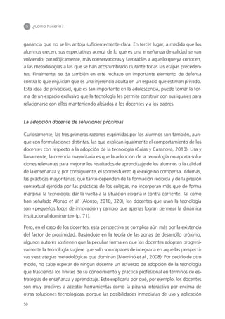 5 	 ¿Cómo hacerlo?
50
ganancia que no se les antoja suficientemente clara. En tercer lugar, a medida que los
alumnos crecen, sus expectativas acerca de lo que es una enseñanza de calidad se van
volviendo, paradójicamente, más conservadoras y favorables a aquello que ya conocen,
a las metodologías a las que se han acostumbrado durante todas las etapas preceden­
tes. Finalmente, se da también en este rechazo un importante elemento de defensa
contra lo que enjuician que es una injerencia adulta en un espacio que estiman privado.
Esta idea de privacidad, que es tan importante en la adolescencia, puede tomar la for­
ma de un espacio exclusivo que la tecnología les permite construir con sus iguales para
relacionarse con ellos manteniendo alejados a los docentes y a los padres.
La adopción docente de soluciones próximas
Curiosamente, las tres primeras razones esgrimidas por los alumnos son también, aun­
que con formulaciones distintas, las que explican igualmente el comportamiento de los
docentes con respecto a la adopción de la tecnología (Colas y Casanova, 2010). Lisa y
llanamente, la creencia mayoritaria es que la adopción de la tecnología no aporta solu­
ciones relevantes para mejorar los resultados de aprendizaje de los alumnos o la calidad
de la enseñanza y, por consiguiente, el sobreesfuerzo que exige no compensa. Además,
las prácticas mayoritarias, que tanto dependen de la formación recibida y de la presión
contextual ejercida por las prácticas de los colegas, no incorporan más que de forma
marginal la tecnología; dar la vuelta a la situación exigiría ir contra corriente. Tal como
han señalado Alonso et al. (Alonso, 2010, 320), los docentes que usan la tecnología
son «pequeños focos de innovación y cambio que apenas logran permear la dinámica
institucional dominante» (p. 71).
Pero, en el caso de los docentes, esta perspectiva se complica aún más por la existencia
del factor de proximidad. Basándose en la teoría de las zonas de desarrollo próximo,
algunos autores sostienen que la peculiar forma en que los docentes adoptan progresi­
vamente la tecnología sugiere que solo son capaces de integrarla en aquellas perspecti­
vas y estrategias metodológicas que dominan (Mominó et al., 2008). Por decirlo de otro
modo, no cabe esperar de ningún docente un esfuerzo de adopción de la tecnología
que trascienda los límites de su conocimiento y práctica profesional en términos de es­
trategias de enseñanza y aprendizaje. Esto explicaría por qué, por ejemplo, los docentes
son muy proclives a aceptar herramientas como la pizarra interactiva por encima de
otras soluciones tecnológicas, porque las posibilidades inmediatas de uso y aplicación
420213 _ 0001-0088.indd 50 04/11/11 10:37
 