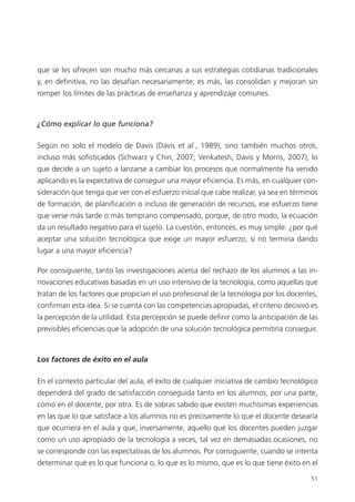 51
que se les ofrecen son mucho más cercanas a sus estrategias cotidianas tradicionales
y, en definitiva, no las desafían necesariamente; es más, las consolidan y mejoran sin
romper los límites de las prácticas de enseñanza y aprendizaje comunes.
¿Cómo explicar lo que funciona?
Según no solo el modelo de Davis (Davis et al., 1989), sino también muchos otros,
incluso más sofisticados (Schwarz y Chin, 2007; Venkatesh, Davis y Morris, 2007), lo
que decide a un sujeto a lanzarse a cambiar los procesos que normalmente ha venido
aplicando es la expectativa de conseguir una mayor eficiencia. Es más, en cualquier con­
sideración que tenga que ver con el esfuerzo inicial que cabe realizar, ya sea en términos
de formación, de planificación o incluso de generación de recursos, ese esfuerzo tiene
que verse más tarde o más temprano compensado, porque, de otro modo, la ecuación
da un resultado negativo para el sujeto. La cuestión, entonces, es muy simple: ¿por qué
aceptar una solución tecnológica que exige un mayor esfuerzo, si no termina dando
lugar a una mayor eficiencia?
Por consiguiente, tanto las investigaciones acerca del rechazo de los alumnos a las in­
novaciones educativas basadas en un uso intensivo de la tecnología, como aquellas que
tratan de los factores que propician el uso profesional de la tecnología por los docentes,
confirman esta idea. Si se cuenta con las competencias apropiadas, el criterio decisivo es
la percepción de la utilidad. Esta percepción se puede definir como la anticipación de las
previsibles eficiencias que la adopción de una solución tecnológica permitiría conseguir.
Los factores de éxito en el aula
En el contexto particular del aula, el éxito de cualquier iniciativa de cambio tecnológico
dependerá del grado de satisfacción conseguida tanto en los alumnos, por una parte,
como en el docente, por otra. Es de sobras sabido que existen muchísimas experiencias
en las que lo que satisface a los alumnos no es precisamente lo que el docente desearía
que ocurriera en el aula y que, inversamente, aquello que los docentes pueden juzgar
como un uso apropiado de la tecnología a veces, tal vez en demasiadas ocasiones, no
se corresponde con las expectativas de los alumnos. Por consiguiente, cuando se intenta
determinar qué es lo que funciona o, lo que es lo mismo, que es lo que tiene éxito en el
420213 _ 0001-0088.indd 51 04/11/11 10:37
 
