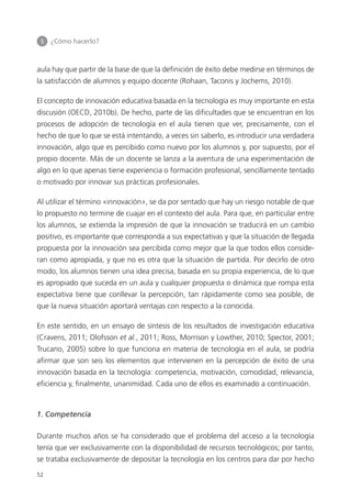 5 	 ¿Cómo hacerlo?
52
aula hay que partir de la base de que la definición de éxito debe medirse en términos de
la satisfacción de alumnos y equipo docente (Rohaan, Taconis y Jochems, 2010).
El concepto de innovación educativa basada en la tecnología es muy importante en esta
discusión (OECD, 2010b). De hecho, parte de las dificultades que se encuentran en los
procesos de adopción de tecnología en el aula tienen que ver, precisamente, con el
hecho de que lo que se está intentando, a veces sin saberlo, es introducir una verdadera
innovación, algo que es percibido como nuevo por los alumnos y, por supuesto, por el
propio docente. Más de un docente se lanza a la aventura de una experimentación de
algo en lo que apenas tiene experiencia o formación profesional, sencillamente tentado
o motivado por innovar sus prácticas profesionales.
Al utilizar el término «innovación», se da por sentado que hay un riesgo notable de que
lo propuesto no termine de cuajar en el contexto del aula. Para que, en particular entre
los alumnos, se extienda la impresión de que la innovación se traducirá en un cambio
positivo, es importante que corresponda a sus expectativas y que la situación de llegada
propuesta por la innovación sea percibida como mejor que la que todos ellos conside­
ran como apropiada, y que no es otra que la situación de partida. Por decirlo de otro
modo, los alumnos tienen una idea precisa, basada en su propia experiencia, de lo que
es apropiado que suceda en un aula y cualquier propuesta o dinámica que rompa esta
expectativa tiene que conllevar la percepción, tan rápidamente como sea posible, de
que la nueva situación aportará ventajas con respecto a la conocida.
En este sentido, en un ensayo de síntesis de los resultados de investigación educativa
(Cravens, 2011; Olofsson et al., 2011; Ross, Morrison y Lowther, 2010; Spector, 2001;
Trucano, 2005) sobre lo que funciona en materia de tecnología en el aula, se podría
afirmar que son seis los elementos que intervienen en la percepción de éxito de una
innovación basada en la tecnología: competencia, motivación, comodidad, relevancia,
eficiencia y, finalmente, unanimidad. Cada uno de ellos es examinado a continuación.
1. Competencia
Durante muchos años se ha considerado que el problema del acceso a la tecnología
tenía que ver exclusivamente con la disponibilidad de recursos tecnológicos; por tanto,
se trataba exclusivamente de depositar la tecnología en los centros para dar por hecho
420213 _ 0001-0088.indd 52 04/11/11 10:37
 