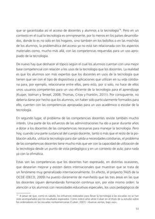 53
que se garantizaba así el acceso de docentes y alumnos a la tecnología14
. Pero en un
contexto en el cual la tecnología es omnipresente, por lo menos en los países desarrolla­
dos, donde lo es no solo en los hogares, sino también en los bolsillos o en las mochilas
de los alumnos, la problemática del acceso ya no está tan relacionada con los aspectos
materiales como, mucho más allá, con las competencias requeridas para un uso apro­
piado de la tecnología.
De nuevo hay que deshacer el tópico según el cual los alumnos cuentan con una mejor
base competencial con relación a los usos de la tecnología que los docentes. La realidad
es que los alumnos son más expertos que los docentes en usos de la tecnología que
tienen que ver con el tipo de dispositivos y aplicaciones que utilizan en su vida cotidia­
na para, por ejemplo, relacionarse entre ellos, pero esto, por sí solo, no hace de ellos
unos usuarios competentes para un uso eficiente de la tecnología para el aprendizaje
(Kuiper, Volman y Terwel, 2008; Thomas, Crow y Franklin, 2011). Por consiguiente, no
debería darse por hecho que los alumnos, sin haber sido particularmente formados para
ello, cuenten con las competencias apropiadas para un uso académico o escolar de la
tecnología.
En segundo lugar, el problema de las competencias docentes reviste también mucho
interés. Una parte de los esfuerzos de las administraciones ha ido a parar durante años
a dotar a los docentes de las competencias necesarias para manejar la tecnología. Pero
hoy, cuando una parte sustancial del cuerpo docente, tanto o más que el resto de la po­
blación adulta, utiliza la tecnología para dar salida a necesidades cotidianas, el problema
de las competencias docentes tiene mucho más que ver con la capacidad de utilización de
la tecnología desde un punto de vista pedagógico y en un contexto de aula; para nada
ya con la ofimática.
Estas son las competencias que los docentes han expresado, en distintas ocasiones,
que desearían mejorar y existen datos internacionales que muestran que se trata de
un fenómeno muy generalizado internacionalmente. En efecto, el proyecto TALIS de la
OCDE (OECD, 2009) ha puesto claramente de manifiesto que las tres áreas en las que
los docentes siguen demandando formación continua son, por este mismo orden: la
atención a los alumnos con necesidades educativas especiales, los usos pedagógicos de
14
A pesar de que, como es sabido, los esfuerzos realizados para llevar la tecnología a las escuelas no se han
visto acompañados por los resultados esperados. Como indicó años atrás Cuban en el título de su estudio sobre
los ordenadores en las escuelas norteamericanas (Cuban, 2001): «buenas ventas, bajo uso»,
420213 _ 0001-0088.indd 53 04/11/11 10:37
 