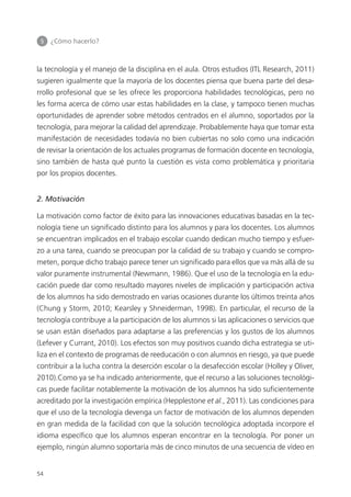 5 	 ¿Cómo hacerlo?
54
la tecnología y el manejo de la disciplina en el aula. Otros estudios (ITL Research, 2011)
sugieren igualmente que la mayoría de los docentes piensa que buena parte del desa­
rrollo profesional que se les ofrece les proporciona habilidades tecnológicas, pero no
les forma acerca de cómo usar estas habilidades en la clase, y tampoco tienen muchas
oportunidades de aprender sobre métodos centrados en el alumno, soportados por la
tecnología, para mejorar la calidad del aprendizaje. Probablemente haya que tomar esta
manifestación de necesidades todavía no bien cubiertas no solo como una indicación
de revisar la orientación de los actuales programas de formación docente en tecnología,
sino también de hasta qué punto la cuestión es vista como problemática y prioritaria
por los propios docentes.
2. Motivación
La motivación como factor de éxito para las innovaciones educativas basadas en la tec­
nología tiene un significado distinto para los alumnos y para los docentes. Los alumnos
se encuentran implicados en el trabajo escolar cuando dedican mucho tiempo y esfuer­
zo a una tarea, cuando se preocupan por la calidad de su trabajo y cuando se compro­
meten, porque dicho trabajo parece tener un significado para ellos que va más allá de su
valor puramente instrumental (Newmann, 1986). Que el uso de la tecnología en la edu­
cación puede dar como resultado mayores niveles de implicación y participación activa
de los alumnos ha sido demostrado en varias ocasiones durante los últimos treinta años
(Chung y Storm, 2010; Kearsley y Shneiderman, 1998). En particular, el recurso de la
tecnología contribuye a la participación de los alumnos si las aplicaciones o servicios que
se usan están diseñados para adaptarse a las preferencias y los gustos de los alumnos
(Lefever y Currant, 2010). Los efectos son muy positivos cuando dicha estrategia se uti­
liza en el contexto de programas de reeducación o con alumnos en riesgo, ya que puede
contribuir a la lucha contra la deserción escolar o la desafección escolar (Holley y Oliver,
2010).Como ya se ha indicado anteriormente, que el recurso a las soluciones tecnológi­
cas puede facilitar notablemente la motivación de los alumnos ha sido suficientemente
acreditado por la investigación empírica (Hepplestone et al., 2011). Las condiciones para
que el uso de la tecnología devenga un factor de motivación de los alumnos dependen
en gran medida de la facilidad con que la solución tecnológica adoptada incorpore el
idioma específico que los alumnos esperan encontrar en la tecnología. Por poner un
ejemplo, ningún alumno soportaría más de cinco minutos de una secuencia de vídeo en
420213 _ 0001-0088.indd 54 04/11/11 10:37
 
