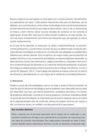 55
blanco y negro en la cual hubiera un único plano con un busto parlante. Sencillamente,
sus expectativas son otras. Y esto plantea importantes retos para los docentes, que se
debaten, con suma frecuencia, entre utilizar la tecnología como una forma de presentar
entretenidamente las temáticas que luego se desarrollarán, como si de un divertimento
se tratara, o bien intentar utilizar recursos tomados de contextos no tan cercanos al
espectáculo. Ni que decir tiene que la cultura escolar europea es, en este sentido, mu­
cho más reacia al divertimento como forma de motivación que, por ejemplo, la cultura
escolar norteamericana.
En el caso de los docentes, la motivación se refiere, fundamentalmente, al convenci­
miento profesional o, cuando menos racional, de que una determinada innovación edu­
cativa de base tecnológica se traducirá en una solución más adaptada a la problemática
didáctica que intentan abordar. Esto no significa, de ningún modo, que los docentes no
puedan encontrar en las innovaciones tecnológicas una oportunidad para desarrollar su
labor de forma mucho más interesante o, valga la redundancia, motivadora. Pero el cri­
terio fundamental para los docentes es un criterio de motivación profesional: la solución
tecnológica se adopta porque contiene la promesa de un trabajo más efectivo, ni más ni
menos (ITL Research, 2011). Y este trabajo más efectivo se traduce o bien en un ahorro
de esfuerzo o, decididamente, en una mejora de la calidad de la actividad profesional.
3. Relevancia
Desde un punto de vista pedagógico, este es sin lugar a dudas el factor primordial. Se
trata de que las soluciones tecnológicas que se proponen sean adecuadas para la tarea
por desarrollar; que sean, por decirlo brevemente, verdaderas soluciones y no fuentes
de problemas adicionales. Cuando en el aula se proponen iniciativas innovadoras desde
un punto de vista tecnológico, es importante que se evite el riesgo de caer en el cultivo
de la espectacularidad vacía de contenido, porque los propios alumnos son reacios a
ella. Los alumnos tienen, en realidad, una idea precisa de lo que quieren.
Dos mundos distintos
Niños y jóvenes son el principal prescriptor de la compra de un ordenador y una
conexión a Internet en el hogar y son, precisamente, las familias con hijos las que tie­
nen tasas de conexión más elevadas. Pero nadie parece interesado en saber si estos
nativos digitales tienen expectativas distintas a las de sus docentes, emigrantes digi-
420213 _ 0001-0088.indd 55 04/11/11 10:37
 