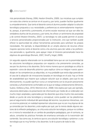 5 	 ¿Cómo hacerlo?
58
más personalizada (Harvey, 2006; Heaton-Shrestha, 2009). Las iniciativas que cumplen
con estos dos criterios se centran en el usuario y, por tanto, pueden facilitar igualmente
su empoderamiento. Que tanto el docente como el alumno puedan adaptar la solución
tecnológica propuesta a sus necesidades y preferencias es extremadamente importan­
te, porque, al permitirlo y promoverlo, el centro escolar reconoce así que son ellos los
verdaderos dueños de los procesos y, por tanto, les ofrece un sentimiento de propiedad
y de control (Heaton-Shrestha, 2007). La tecnología no solo puede permitir el acceso
a servicios personalizados proporcionados por la institución, sino que también puede
ofrecer la oportunidad de utilizar herramientas personales para satisfacer las propias
necesidades. Por ejemplo, la disponibilidad de un amplio abanico de recursos ofrece
mayores opciones tanto al docente como a los alumnos para dar salida a las preferen­
cias personales e, igualmente, para apoyar mejor el itinerario personalizado hacia los
objetivos de aprendizaje (Rismark, 2007; Shroff y Vogel, 2009).
Un segundo aspecto relacionado con la comodidad tiene que ver con la proximidad de
las soluciones tecnológicas propuestas con respecto a las previamente conocidas, ya
sea por los alumnos o los docentes. De la misma manera que en psicología se utiliza la
expresión «zona de desarrollo próximo» para explicar cómo se integran nuevos apren­
dizajes en las competencias ya adquiridas, es muy probable que exista algo parecido en
el caso de la adopción de innovaciones basadas en tecnología en el aula: hay un límite
de aceptabilidad que impone que cualquier solución que se adopte, para que lo sea
efectivamente, no puede significar nunca un rompimiento con la situación previamente
conocida y suficientemente confortable con la que se trabaja cotidianamente (Almerich,
Suárez, Orellana y Díaz, 2010; Mominó et al., 2008). Esto explica por qué, por ejemplo,
soluciones destinadas a la presentación de información por medio de un ordenador son
mucho mejor aceptadas y apreciadas por los docentes que otras mucho más avanzadas
desde un punto de vista tecnológico y conceptual, como pueden ser las plataformas
para el seguimiento individual del aprendizaje del alumno. Las pizarras interactivas, con
un enorme potencial, en realidad representan soluciones que no son muy lejanas de las
ya conocidas por los docentes y esto explica por qué, por lo menos desde algunos sec­
tores de la reflexión pedagógica, se crítica esta solución tecnológica, porque no conlleva
en sí misma la necesidad de un cambio de paradigma pedagógico; por el contrario, se
aduce, consolida las prácticas frontales de enseñanza centradas en la transmisión del
contenido. Sea como sea, lo cierto es que es una solución tecnológica «próxima» a una
tecnología que es muy familiar a los docentes: la de la pizarra de toda la vida.
420213 _ 0001-0088.indd 58 04/11/11 10:37
 