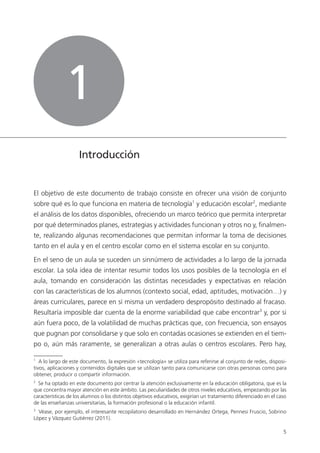 5
Introducción
El objetivo de este documento de trabajo consiste en ofrecer una visión de conjunto
sobre qué es lo que funciona en materia de tecnología1
y educación escolar2
, mediante
el análisis de los datos disponibles, ofreciendo un marco teórico que permita interpretar
por qué determinados planes, estrategias y actividades funcionan y otros no y, finalmen­
te, realizando algunas recomendaciones que permitan informar la toma de decisiones
tanto en el aula y en el centro escolar como en el sistema escolar en su conjunto.
En el seno de un aula se suceden un sinnúmero de actividades a lo largo de la jornada
escolar. La sola idea de intentar resumir todos los usos posibles de la tecnología en el
aula, tomando en consideración las distintas necesidades y expectativas en relación
con las características de los alumnos (contexto social, edad, aptitudes, motivación…) y
áreas curriculares, parece en sí misma un verdadero despropósito destinado al fracaso.
Resultaría imposible dar cuenta de la enorme variabilidad que cabe encontrar3
y, por si
aún fuera poco, de la volatilidad de muchas prácticas que, con frecuencia, son ensayos
que pugnan por consolidarse y que solo en contadas ocasiones se extienden en el tiem­
po o, aún más raramente, se generalizan a otras aulas o centros escolares. Pero hay,
1
A lo largo de este documento, la expresión «tecnología» se utiliza para referirse al conjunto de redes, disposi­
tivos, aplicaciones y contenidos digitales que se utilizan tanto para comunicarse con otras personas como para
obtener, producir o compartir información.
2
Se ha optado en este documento por centrar la atención exclusivamente en la educación obligatoria, que es la
que concentra mayor atención en este ámbito. Las peculiaridades de otros niveles educativos, empezando por las
características de los alumnos o los distintos objetivos educativos, exigirían un tratamiento diferenciado en el caso
de las enseñanzas universitarias, la formación profesional o la educación infantil.
3
Véase, por ejemplo, el interesante recopilatorio desarrollado en Hernández Ortega, Pennesi Fruscio, Sobrino
López y Vázquez Gutiérrez (2011).
1
420213 _ 0001-0088.indd 5 04/11/11 10:37
 