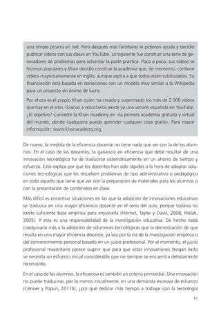 61
una simple pizarra en red. Pero después más familiares le pidieron ayuda y decidió
publicar vídeos con sus clases en YouTube. Lo siguiente fue construir una serie de ge­
neradores de problemas para solventar la parte práctica. Poco a poco, sus vídeos se
hicieron populares y Khan decidió construir la academia que, de momento, contiene
vídeos mayoritariamente en inglés, aunque aspira a que todos estén subtitulados. Su
financiación está basada en donaciones con un modelo muy similar a la Wikipedia
para un proyecto sin ánimo de lucro.
Por ahora es el propio Khan quien ha creado y supervisado los más de 2.000 vídeos
que hay en el sitio. Gracias a voluntarios existe ya una versión española en YouTube.
¿El objetivo? Convertir la Khan Academy en «la primera academia gratuita y virtual
del mundo, donde cualquiera pueda aprender cualquier cosa gratis». Para mayor
información: www.khanacademy.org.
De nuevo, la medida de la eficiencia docente no tiene nada que ver con la de los alum­
nos. En el caso de los docentes, la ganancia en eficiencia que debe resultar de una
innovación tecnológica ha de traducirse sistemáticamente en un ahorro de tiempo y
esfuerzo. Esto explica por qué los docentes han sido rápidos a la hora de adoptar solu­
ciones tecnológicas que les resuelven problemas de tipo administrativo o pedagógico
en todo aquello que tiene que ver con la preparación de materiales para los alumnos o
con la presentación de contenidos en clase.
Más difícil es encontrar situaciones en las que la adopción de innovaciones educativas
se traduzca en una mayor eficiencia docente en el seno del aula, porque todavía no
existe suficiente base empírica para enjuiciarla (Hikmet, Taylor y Davis, 2008; Peslak,
2005). Y esta es una responsabilidad de la investigación educativa. De hecho nada
coadyuvaría más a la adopción de soluciones tecnológicas que la demostración de que
resulta en una mayor eficiencia docente, ya sea por la vía de la investigación empírica o
del convencimiento personal basado en un juicio profesional. Por el momento, el juicio
profesional mayoritario parece sugerir que para que estas innovaciones tengan éxito
se necesita un esfuerzo inicial considerable que no siempre se encuentra debidamente
reconocido.
En el caso de los alumnos, la eficiencia es también un criterio primordial. Una innovación
no puede traducirse, por lo menos inicialmente, en una demanda excesiva de esfuerzo
(Cérisier y Popuri, 2011b): ¿por qué dedicar más tiempo a trabajar con la tecnología
420213 _ 0001-0088.indd 61 04/11/11 10:37
 