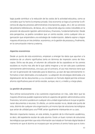 63
logía puede contribuir a la reducción de los costos de la actividad educativa, como se
considera que ha hecho la empresa privada. Esta economía se logra al aumentar la efi­
ciencia de algunos procesos administrativos (inscripciones, pagos, etc.); de sus servicios
(de préstamo bibliotecario, de becas, etc.) y reduciendo algunos costos ineludibles en la
provisión de educación (gestión administrativa y financiera, fundamentalmente). Desde
esta perspectiva, se podría considerar que un centro escolar, como cualquier otra or­
ganización que emprendiera una estrategia de modernización, debería aspirar a lograr
mayores eficiencias en tres ámbitos: económico, en la gestión de procesos y, finalmente,
en la comunicación interna y externa.
Aspectos económicos
Desde un punto de vista económico, empiezan a emerger los datos que apuntan a la
existencia de un ahorro significativo tanto en términos de impresión como de foto­
copias. Dicho sea de paso, el volumen de utilización de las copiadoras en los centros
escolares es mucho más alto de lo que cabría imaginar y no tan solo para cuestiones
estrictamente administrativas, sino que, por el contrario, el uso más intensivo tiene que
ver con la generación de materiales para la docencia, ya sean de tipo estrictamente in­
formativo o bien destinados a la evaluación. La adopción de estrategias destinadas a la
digitalización de los documentos y a su circulación en formato digital permite entrever
ahorros significativos para el centro escolar, aunque, eso sí, a medio y a largo plazo.
La gestión de procesos
Para ceñirse exclusivamente a las cuestiones organizativas sin más, cabe decir que las
mayores eficiencias pueden esperarse tanto en aspectos de gestión administrativa como
financiera, tal como sucedería en cualquier otra unidad organizativa en la que se gestio­
naran documentos o recursos. En efecto, un centro escolar no es, desde este punto de
vista, distinto de cualquier otra organización y el mismo tipo de soluciones tecnológicas
que serían de utilidad para una PYME serían igualmente interesantes en su caso.
Mención importante merece, en este ámbito, la gestión de la información académica,
es decir, del expediente escolar de cada alumno. Existe un buen número de soluciones
tecnológicas que permiten que esta información sea tratada en formato digital desde el
momento en que el alumno se incorpora por vez primera al centro hasta que es trans­
420213 _ 0001-0088.indd 63 04/11/11 10:37
 