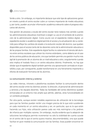 5 	 ¿Cómo hacerlo?
64
ferido a otro. Sin embargo, es importante destacar que este tipo de aplicaciones ganan
en interés cuando el centro escolar cubre un número importante de niveles educativos
y, por tanto, pueden acumular información académica relevante sobre el progreso edu­
cativo del alumno.
Esta gestión de procesos a escala del centro escolar tiene todavía más sentido cuando
las administraciones educativas incentivan o exigen su uso en el contexto de la promo­
ción de la administración digital. Como ocurre con el expediente médico digital, un
expediente escolar o académico digital permite el acceso y la actualización de su conte­
nido para reflejar los cambios de estado o la evolución escolar del alumno, que quedan
disponibles para el acceso tanto de los docentes como de la administración educativa o
de las propias familias. Este expediente digital facilita no solamente el tránsito del alum­
no entre centros escolares que utilicen los mismos estándares, como debería ser el caso
de los centros públicos de educación, sino que también permite una gestión mucho más
ágil de la promoción de un alumno de un nivel educativo a otro, singularmente cuando
esto implica el traslado físico a un centro educativo distinto. Finalmente, no hay que
olvidar que el expediente digital también permite una aproximación centrada en el por­
tafolio y que, por consiguiente, puede transformarse en una herramienta importante a
efectos de evaluación formativa de los alumnos.
La comunicación interna y externa
Las redes internas, intranets o plataformas escolares facilitan la comunicación dentro
del centro escolar entre los distintos actores: la dirección, el personal de administración
y servicios y los equipos docentes. Todas las facilidades del correo electrónico quedan
enmarcadas en un entorno más amplio que admite, además, otras funcionalidades en
un contexto protegido.
Por otra parte, aunque existen notables experiencias de utilización de la tecnología
para que las familias puedan recibir una imagen precisa de lo que está sucediendo
en cada momento en un centro educativo y ver, en particular, que es lo que están
haciendo sus hijos, esta utilización parece cada vez más restringirse a los jardines
de infancia por múltiples razones. Sin embargo, resulta evidente que la adopción de
soluciones tecnológicas permite incrementar no solo la visibilidad de cuanto sucede
en el centro (de lo que el centro quiera mostrar, documentándolo), sino que puede
facilitar en gran medida la comunicación con las familias. Estas pueden encontrar en
420213 _ 0001-0088.indd 64 04/11/11 10:37
 