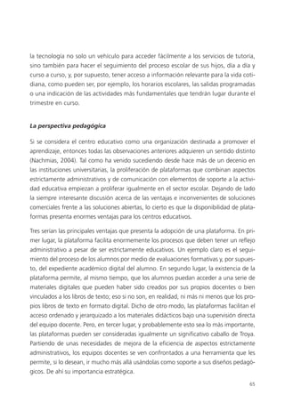 65
la tecnología no solo un vehículo para acceder fácilmente a los servicios de tutoría,
sino también para hacer el seguimiento del proceso escolar de sus hijos, día a día y
curso a curso, y, por supuesto, tener acceso a información relevante para la vida coti­
diana, como pueden ser, por ejemplo, los horarios escolares, las salidas programadas
o una indicación de las actividades más fundamentales que tendrán lugar durante el
trimestre en curso.
La perspectiva pedagógica
Si se considera el centro educativo como una organización destinada a promover el
aprendizaje, entonces todas las observaciones anteriores adquieren un sentido distinto
(Nachmias, 2004). Tal como ha venido sucediendo desde hace más de un decenio en
las instituciones universitarias, la proliferación de plataformas que combinan aspectos
estrictamente administrativos y de comunicación con elementos de soporte a la activi­
dad educativa empiezan a proliferar igualmente en el sector escolar. Dejando de lado
la siempre interesante discusión acerca de las ventajas e inconvenientes de soluciones
comerciales frente a las soluciones abiertas, lo cierto es que la disponibilidad de plata­
formas presenta enormes ventajas para los centros educativos.
Tres serían las principales ventajas que presenta la adopción de una plataforma. En pri­
mer lugar, la plataforma facilita enormemente los procesos que deben tener un refle­jo
administrativo a pesar de ser estrictamente educativos. Un ejemplo claro es el segui­
miento del proceso de los alumnos por medio de evaluaciones formativas y, por supues­
to, del expediente académico digital del alumno. En segundo lugar, la existencia de la
plataforma permite, al mismo tiempo, que los alumnos puedan acceder a una serie de
materiales digitales que pueden haber sido creados por sus propios docentes o bien
vinculados a los libros de texto; eso si no son, en realidad, ni más ni menos que los pro­
pios libros de texto en formato digital. Dicho de otro modo, las plataformas facilitan el
acceso ordenado y jerarquizado a los materiales didácticos bajo una supervisión directa
del equipo docente. Pero, en tercer lugar, y probablemente esto sea lo más importante,
las plataformas pueden ser consideradas igualmente un significativo caballo de Troya.
Partiendo de unas necesidades de mejora de la eficiencia de aspectos estrictamente
administrativos, los equipos docentes se ven confrontados a una herramienta que les
permite, si lo desean, ir mucho más allá usándolas como soporte a sus diseños pedagó­
gicos. De ahí su importancia estratégica.
420213 _ 0001-0088.indd 65 04/11/11 10:37
 