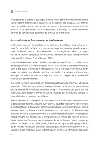 5 	 ¿Cómo hacerlo?
66
Evidentemente, el potencial que las plataformas tienen de transformación de los centros
escolares como organizaciones educativas va mucho más allá de los aspectos anterior­
mente anunciados, puesto que permiten, en una serie de supuestos, avanzar en la per­
sonalización del aprendizaje. Para esto se requiere, sin embargo, una mayor inversión en
términos de competencias docentes y de esfuerzo de preparación.
Factores de éxito de las estrategias de modernización
Cualesquiera que sean las estrategias o las soluciones tecnológicas adoptadas, los cri­
terios fundamentales de éxito de la transformación de una organización educativa por
medio de ellas se basan en cuatro elementos: una estrategia bien definida, la disposi­
ción de los recursos apropiados, el liderazgo y, finalmente, la buena predisposición de
todos los actores (Frank, Zhao y Borman, 2004).
La existencia de una estrategia bien documentada que identifique con claridad las ne­
cesidades por cubrir y la forma en que se les va a dar salida es el primer requerimiento.
Tanto o más que la voluntad de modernizar el aspecto o el funcionamiento de un centro
escolar, importa la capacidad de identificar con claridad qué mejoras se intentan con­
seguir por medio de soluciones tecnológicas y, tanto como sea posible, el retorno de la
inversión que se ha de realizar.
El segundo elemento es la disposición de los recursos financieros, materiales y humanos
apropiados. Dicho con otras palabras, hay que disponer de los recursos necesarios no
solo para realizar las inversiones requeridas, sino para mantenerlas y, lo que es aún más
importante, para ofrecer el servicio de apoyo requerido por los usuarios, aunque sea
externalizándolo a empresas especializadas.
El tercer elemento es la predisposición de la comunidad educativa, pero muy especialmen­
te de los equipos docentes, a llevar a buen puerto la apuesta de transformación tecnológi­
ca. De las actitudes de los equipos docentes se ha hablado suficientemente en las páginas
anteriores. Pero el énfasis que se coloca en los factores que explican las dificultades con
las que los docentes pueden encontrarse a la hora de abrazar soluciones tecnológicas ha
merecido mucha más atención que la receptividad de las familias con respecto a ellas. En
efecto, sucede con frecuencia que las actitudes de las familias son mucho más conser­
vadoras con respecto al uso de la tecnología en educación que las de los propios docen­
tes. En realidad, reproducen creencias y actitudes que cabe encontrar igualmente en sus
propios hijos con relación al uso de la tecnología en los procesos formales de educación.
420213 _ 0001-0088.indd 66 04/11/11 10:37
 