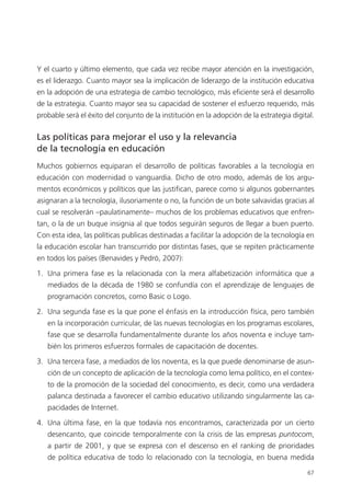 67
Y el cuarto y último elemento, que cada vez recibe mayor atención en la investigación,
es el liderazgo. Cuanto mayor sea la implicación de liderazgo de la institución educativa
en la adopción de una estrategia de cambio tecnológico, más eficiente será el desarrollo
de la estrategia. Cuanto mayor sea su capacidad de sostener el esfuerzo requerido, más
probable será el éxito del conjunto de la institución en la adopción de la estrategia digital.
Las políticas para mejorar el uso y la relevancia
de la tecnología en educación
Muchos gobiernos equiparan el desarrollo de políticas favorables a la tecnología en
educación con modernidad o vanguardia. Dicho de otro modo, además de los argu­
mentos económicos y políticos que las justifican, parece como si algunos gobernantes
asignaran a la tecnología, ilusoriamente o no, la función de un bote salvavidas gracias al
cual se resolverán –paulatinamente– muchos de los problemas educativos que enfren­
tan, o la de un buque insignia al que todos seguirán seguros de llegar a buen puerto.
Con esta idea, las políticas publicas destinadas a facilitar la adopción de la tecnología en
la educación escolar han transcurrido por distintas fases, que se repiten prácticamente
en todos los países (Benavides y Pedró, 2007):
1.	 Una primera fase es la relacionada con la mera alfabetización informática que a
mediados de la década de 1980 se confundía con el aprendizaje de lenguajes de
programación concretos, como Basic o Logo.
2.	 Una segunda fase es la que pone el énfasis en la introducción física, pero también
en la incorporación curricular, de las nuevas tecnologías en los programas escolares,
fase que se desarrolla fundamentalmente durante los años noventa e incluye tam­
bién los primeros esfuerzos formales de capacitación de docentes.
3.	 Una tercera fase, a mediados de los noventa, es la que puede denominarse de asun­
ción de un concepto de aplicación de la tecnología como lema político, en el contex­
to de la promoción de la sociedad del conocimiento, es decir, como una verdadera
palanca destinada a favorecer el cambio educativo utilizando singularmente las ca­
pacidades de Internet.
4.	 Una última fase, en la que todavía nos encontramos, caracterizada por un cierto
desencanto, que coincide temporalmente con la crisis de las empresas puntocom,
a partir de 2001, y que se expresa con el descenso en el ranking de prioridades
de política educativa de todo lo relacionado con la tecnología, en buena medida
420213 _ 0001-0088.indd 67 04/11/11 10:37
 