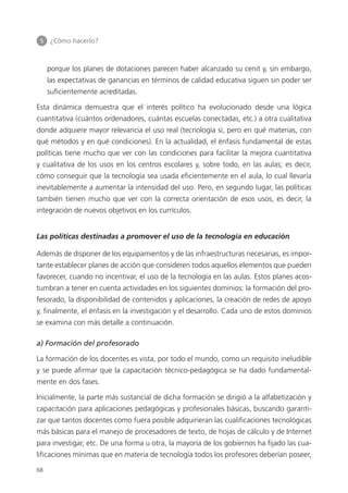 5 	 ¿Cómo hacerlo?
68
porque los planes de dotaciones parecen haber alcanzado su cenit y, sin embargo,
las expectativas de ganancias en términos de calidad educativa siguen sin poder ser
suficientemente acreditadas.
Esta dinámica demuestra que el interés político ha evolucionado desde una lógica
cuantitativa (cuántos ordenadores, cuántas escuelas conectadas, etc.) a otra cualitativa
donde adquiere mayor relevancia el uso real (tecnología sí, pero en qué materias, con
qué métodos y en qué condiciones). En la actualidad, el énfasis fundamental de estas
políticas tiene mucho que ver con las condiciones para facilitar la mejora cuantitativa
y cualitativa de los usos en los centros escolares y, sobre todo, en las aulas; es decir,
cómo conseguir que la tecnología sea usada eficientemente en el aula, lo cual llevaría
inevitablemente a aumentar la intensidad del uso. Pero, en segundo lugar, las políticas
también tienen mucho que ver con la correcta orientación de esos usos, es decir, la
integración de nuevos objetivos en los currículos.
Las políticas destinadas a promover el uso de la tecnología en educación
Además de disponer de los equipamientos y de las infraestructuras necesarias, es impor­
tante establecer planes de acción que consideren todos aquellos elementos que pueden
favorecer, cuando no incentivar, el uso de la tecnología en las aulas. Estos planes acos­
tumbran a tener en cuenta actividades en los siguientes dominios: la formación del pro­
fesorado, la disponibilidad de contenidos y aplicaciones, la creación de redes de apoyo
y, finalmente, el énfasis en la investigación y el desarrollo. Cada uno de estos dominios
se examina con más detalle a continuación.
a) Formación del profesorado
La formación de los docentes es vista, por todo el mundo, como un requisito ineludible
y se puede afirmar que la capacitación técnico-pedagógica se ha dado fundamental­
mente en dos fases.
Inicialmente, la parte más sustancial de dicha formación se dirigió a la alfabetización y
capacitación para aplicaciones pedagógicas y profesionales básicas, buscando garanti­
zar que tantos docentes como fuera posible adquirieran las cualificaciones tecnológicas
más básicas para el manejo de procesadores de texto, de hojas de cálculo y de Internet
para investigar, etc. De una forma u otra, la mayoría de los gobiernos ha fijado las cua­
lificaciones mínimas que en materia de tecnología todos los profesores deberían poseer,
420213 _ 0001-0088.indd 68 04/11/11 10:37
 