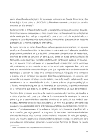 69
como el certificado pedagógico de tecnología instaurado en Suecia, Dinamarca y los
Países Bajos. Por su parte, la UNESCO ha publicado un marco de competencias para los
docentes en este ámbito15
.
Posteriormente, el énfasis de la formación se desplazó hacia las cualificaciones de carác­
ter intrínsecamente pedagógico, es decir, relacionadas con las aplicaciones pedagógicas
de la tecnología. Esto incluye la capacitación para el uso curricular especializado por
asignaturas (uso de programas especializados, simulaciones, participación en redes de
profesores de la misma asignatura, entre otros).
La mayor parte de los países desarrollados ya han superado la primera fase y en algunos
de ellos se ofrecen alternativas de formación a la manera de menú a la carta, siendo los
propios centros escolares los que deciden, como sucede por ejemplo en los Países Bajos,
qué tipo de oferta les conviene. En otros países, existe un marco centralizado para la
formación, como ocurre por ejemplo en la formación continua en Suecia o en Dinamar­
ca, y en algunos, como en España, las responsabilidades relacionadas con la formación
del profesorado, en esta materia, recaen en las autoridades regionales. Pero cada vez
está más extendida la convicción de que, para que se pueda hacer un buen uso de la
tecnología, la solución no radica en la formación individual, ni siquiera en la formación
a la carta, sino en conseguir que equipos docentes completos opten, en conjunto, por
desarrollar sus propias iniciativas en este ámbito y que la formación y el desarrollo sean
consecuencia de las necesidades del equipo docente y de sus proyectos pedagógicos
a futuro, y no solo de algunos de sus miembros. En este ámbito, se puede afirmar que
es la formación la que debe ir a los centros y no los docentes a las aulas de formación.
También debe prestarse atención a la creciente provisión de incentivos destinados a
motivar al profesorado para que utilice de forma creciente la tecnología de manera
general, y en el desarrollo de su actividad profesional, en particular. Las medidas des­
tinadas a fomentar el uso de los ordenadores a un nivel más personal, ofreciendo los
equipamientos apropiados (como ordenadores portátiles o domésticos) son menos fre­
cuentes. Cuando acontecen, acostumbran a dirigirse exclusivamente al profesorado y
se acompañan, por regla general, de programas de formación, mientras que iniciativas
similares destinadas a los alumnos continúan siendo muy raras. En Italia, por ejemplo,
existe una iniciativa destinada a ofrecer préstamos libres de interés a los profesores para
que adquieran ordenadores personales. La comunidad flamenca de Bélgica ha creado
15
Véase http://www.unesco.org/new/en/unesco/themes/icts/
420213 _ 0001-0088.indd 69 04/11/11 10:37
 