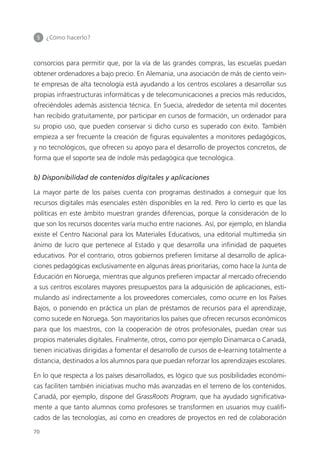 5 	 ¿Cómo hacerlo?
70
consorcios para permitir que, por la vía de las grandes compras, las escuelas puedan
obtener ordenadores a bajo precio. En Alemania, una asociación de más de ciento vein­
te empresas de alta tecnología está ayudando a los centros escolares a desarrollar sus
propias infraestructuras informáticas y de telecomunicaciones a precios más reducidos,
ofreciéndoles además asistencia técnica. En Suecia, alrededor de setenta mil docentes
han recibido gratuitamente, por participar en cursos de formación, un ordenador para
su propio uso, que pueden conservar si dicho curso es superado con éxito. También
empieza a ser frecuente la creación de figuras equivalentes a monitores pedagógicos,
y no tecnológicos, que ofrecen su apoyo para el desarrollo de proyectos concretos, de
forma que el soporte sea de índole más pedagógica que tecnológica.
b) Disponibilidad de contenidos digitales y aplicaciones
La mayor parte de los países cuenta con programas destinados a conseguir que los
recursos digitales más esenciales estén disponibles en la red. Pero lo cierto es que las
políticas en este ámbito muestran grandes diferencias, porque la consideración de lo
que son los recursos docentes varía mucho entre naciones. Así, por ejemplo, en Islandia
existe el Centro Nacional para los Materiales Educativos, una editorial multimedia sin
ánimo de lucro que pertenece al Estado y que desarrolla una infinidad de paquetes
educativos. Por el contrario, otros gobiernos prefieren limitarse al desarrollo de aplica­
ciones pedagógicas exclusivamente en algunas áreas prioritarias, como hace la Junta de
Educación en Noruega, mientras que algunos prefieren impactar al mercado ofreciendo
a sus centros escolares mayores presupuestos para la adquisición de aplicaciones, esti­
mulando así indirectamente a los proveedores comerciales, como ocurre en los Países
Bajos, o poniendo en práctica un plan de préstamos de recursos para el aprendizaje,
como sucede en Noruega. Son mayoritarios los países que ofrecen recursos económicos
para que los maestros, con la cooperación de otros profesionales, puedan crear sus
propios materiales digitales. Finalmente, otros, como por ejemplo Dinamarca o Canadá,
tienen iniciativas dirigidas a fomentar el desarrollo de cursos de e-learning totalmente a
distancia, destinados a los alumnos para que puedan reforzar los aprendizajes escolares.
En lo que respecta a los países desarrollados, es lógico que sus posibilidades económi­
cas faciliten también iniciativas mucho más avanzadas en el terreno de los contenidos.
Canadá, por ejemplo, dispone del GrassRoots Program, que ha ayudado significativa­
mente a que tanto alumnos como profesores se transformen en usuarios muy cualifi­
cados de las tecnologías, así como en creadores de proyectos en red de colaboración
420213 _ 0001-0088.indd 70 04/11/11 10:37
 