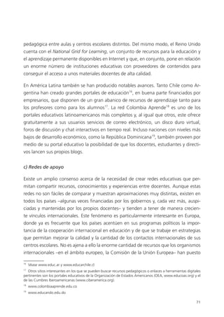 71
pedagógica entre aulas y centros escolares distintos. Del mismo modo, el Reino Unido
cuenta con el National Grid for Learning, un conjunto de recursos para la educación y
el aprendizaje permanente disponibles en Internet y que, en conjunto, pone en relación
un enorme número de instituciones educativas con proveedores de contenidos para
conseguir el acceso a unos materiales docentes de alta calidad.
En América Latina también se han producido notables avances. Tanto Chile como Ar­
gentina han creado grandes portales de educación16
, en buena parte financiados por
empresarios, que disponen de un gran abanico de recursos de aprendizaje tanto para
los profesores como para los alumnos17
. La red Colombia Aprende18
es uno de los
portales educativos latinoamericanos más completos y, al igual que otros, este ofrece
gratuitamente a sus usuarios servicios de correo electrónico, un disco duro virtual,
foros de discusión y chat interactivos en tiempo real. Incluso naciones con niveles más
bajos de desarrollo económico, como la República Dominicana19
, también proveen por
medio de su portal educativo la posibilidad de que los docentes, estudiantes y directi­
vos lancen sus propios blogs.
c) Redes de apoyo
Existe un amplio consenso acerca de la necesidad de crear redes educativas que per­
mitan compartir recursos, conocimientos y experiencias entre docentes. Aunque estas
redes no son fáciles de comparar y muestran aproximaciones muy distintas, existen en
todos los países –algunas veces financiadas por los gobiernos y, cada vez más, auspi­
ciadas y mantenidas por los propios docentes– y tienden a tener de manera crecien­
te víncu­los internacionales. Este fenómeno es particularmente interesante en Europa,
­donde ya es frecuente que los países acentúen en sus programas políticos la impor­
tancia de la cooperación internacional en educación y de que se trabaje en estrategias
que permitan mejorar la calidad y la cantidad de los contactos internacionales de sus
centros escolares. No es ajena a ello la enorme cantidad de recursos que los organismos
internacionales –en el ámbito europeo, la Comisión de la Unión Europea– han puesto
16
Véase www.educ.ar y www.educarchile.cl
17
Otros sitios interesantes en los que se pueden buscar recursos pedagógicos o enlaces a herramientas digitales
pertinentes son los portales educativos de la Organización de Estados Americanos (OEA, www.educoas.org) y el
de las Cumbres Iberoamericanas (www.ciberamerica.org).
18
www.colombiaaprende.edu.co
19
www.educando.edu.do
420213 _ 0001-0088.indd 71 04/11/11 10:37
 