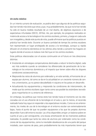 73
Un éxito relativo
En un intento sumario de evaluación, se podría decir que algunas de las políticas segui­
das han tenido más éxito que otras y que, muy probablemente, las que no lo han tenido
ha sido en buena medida resultado de un mal diseño, de objetivos equívocos o de
expectativas infundadas (OECD, 2010a). Así, por ejemplo, los progresos realizados en
materia de acceso a la tecnología en los centros escolares, primero, y luego en cada aula
son innegables y, desde este punto de vista, puede afirmarse que las políticas puestas en
práctica han tenido éxito. Durante un buena cantidad de tiempo los centros escolares
han representado un lugar privilegiado de acceso a la tecnología, aunque su rápida
difusión en el entorno doméstico en los últimos años tiende a convertir los hogares en
lugares donde el acceso es todavía más fácil que en los centros escolares.
Estas políticas relacionadas con el acceso continuarán en el futuro en tres direcciones
distintas:
•  Insistiendo en estrategias compensatorias destinadas a reducir la brecha digital, cada
vez más evidente cuando se consideran los diferenciales de penetración de la tec­
nología en los entornos domésticos y el impacto que tienen sobre ellos las dispares
condiciones socioeconómicas.
•  Mejorando las ratios de alumnos por ordenador y, en este sentido, el horizonte de un
equipo por alumno, tal como se da en la actualidad en un creciente número de cen­
tros universitarios, ya no parece descabellado ni siquiera en los países en desarrollo.
•  Actualizando los equipamientos y mejorando las condiciones de interconexión, de
modo que los centros escolares sigan tanto como sea posible los estándares tecnoló­
gicos mayoritarios en su entorno de referencia.
Sin embargo, las políticas que menos éxito han tenido hasta el momento son las rela­
cionadas con el uso eficiente de la tecnología en el aula o, por lo menos, el recorrido
realizado hasta hoy sigue sin responder a las expectativas iniciales. Como se vio anterior­
mente, los niveles de uso de la tecnología en el entorno escolar son extremadamente
bajos, hasta el punto de que no pueden equipararse a los que los propios alumnos
desarrollan fuera del entorno escolar. Las cifras disponibles arrojan un balance pobre en
cuanto al uso y, por consiguiente, una escasa amortización de las inversiones públicas
realizadas. Es posible que tanto las ratios de alumnos por ordenador como las condi­
ciones de los equipamientos, como la inevitable obsolescencia de una parte del parque
instalado, sean razones de peso, pero probablemente las más importantes tienen que
420213 _ 0001-0088.indd 73 04/11/11 10:37
 