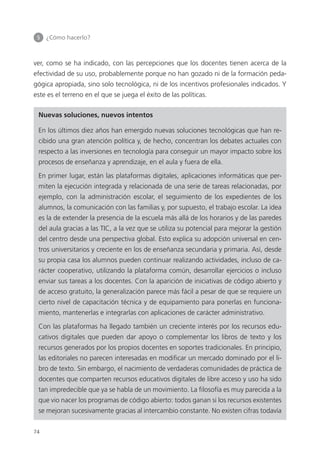 5 	 ¿Cómo hacerlo?
74
ver, como se ha indicado, con las percepciones que los docentes tienen acerca de la
efectividad de su uso, probablemente porque no han gozado ni de la formación peda­
gógica apropiada, sino solo tecnológica, ni de los incentivos profesionales indicados. Y
este es el terreno en el que se juega el éxito de las políticas.
Nuevas soluciones, nuevos intentos
En los últimos diez años han emergido nuevas soluciones tecnológicas que han re­
cibido una gran atención política y, de hecho, concentran los debates actuales con
respecto a las inversiones en tecnología para conseguir un mayor impacto sobre los
procesos de enseñanza y aprendizaje, en el aula y fuera de ella.
En primer lugar, están las plataformas digitales, aplicaciones informáticas que per­
miten la ejecución integrada y relacionada de una serie de tareas relacionadas, por
ejemplo, con la administración escolar, el seguimiento de los expedientes de los
alumnos, la comunicación con las familias y, por supuesto, el trabajo escolar. La idea
es la de extender la presencia de la escuela más allá de los horarios y de las paredes
del aula gracias a las TIC, a la vez que se utiliza su potencial para mejorar la gestión
del centro desde una perspectiva global. Esto explica su adopción universal en cen­
tros universitarios y creciente en los de enseñanza secundaria y primaria. Así, desde
su propia casa los alumnos pueden continuar realizando actividades, incluso de ca­
rácter cooperativo, utilizando la plataforma común, desarrollar ejercicios o incluso
enviar sus tareas a los docentes. Con la aparición de iniciativas de código abierto y
de acceso gratuito, la generalización parece más fácil a pesar de que se requiere un
cierto nivel de capacitación técnica y de equipamiento para ponerlas en funciona­
miento, mantenerlas e integrarlas con aplicaciones de carácter administrativo.
Con las plataformas ha llegado también un creciente interés por los recursos edu­
cativos digitales que pueden dar apoyo o complementar los libros de texto y los
recursos generados por los propios docentes en soportes tradicionales. En principio,
las editoriales no parecen interesadas en modificar un mercado dominado por el li­
bro de texto. Sin embargo, el nacimiento de verdaderas comunidades de práctica de
docentes que comparten recursos educativos digitales de libre acceso y uso ha sido
tan impredecible que ya se habla de un movimiento. La filosofía es muy parecida a la
que vio nacer los programas de código abierto: todos ganan si los recursos existentes
se mejoran sucesivamente gracias al intercambio constante. No existen cifras todavía
420213 _ 0001-0088.indd 74 04/11/11 10:37
 