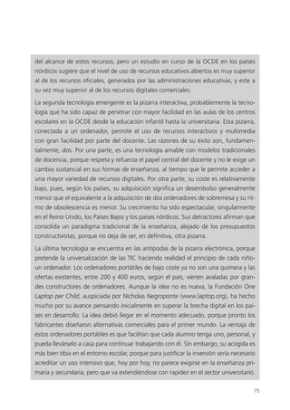 75
del alcance de estos recursos, pero un estudio en curso de la OCDE en los países
nórdicos sugiere que el nivel de uso de recursos educativos abiertos es muy superior
al de los recursos oficiales, generados por las administraciones educativas, y este a
su vez muy superior al de los recursos digitales comerciales.
La segunda tecnología emergente es la pizarra interactiva, probablemente la tecno­
logía que ha sido capaz de penetrar con mayor facilidad en las aulas de los centros
escolares en la OCDE desde la educación infantil hasta la universitaria. Esta pizarra,
conectada a un ordenador, permite el uso de recursos interactivos y multimedia
con gran facilidad por parte del docente. Las razones de su éxito son, fundamen­
talmente, dos. Por una parte, es una tecnología amable con modelos tradicionales
de docencia, porque respeta y refuerza el papel central del docente y no le exige un
cambio sustancial en sus formas de enseñanza, al tiempo que le permite acceder a
una mayor variedad de recursos digitales. Por otra parte, su coste es relativamente
bajo, pues, según los países, su adquisición significa un desembolso generalmente
menor que el equivalente a la adquisición de dos ordenadores de sobremesa y su rit­
mo de obsolescencia es menor. Su crecimiento ha sido espectacular, singularmente
en el Reino Unido, los Países Bajos y los países nórdicos. Sus detractores afirman que
consolida un paradigma tradicional de la enseñanza, alejado de los presupuestos
constructivistas, porque no deja de ser, en definitiva, otra pizarra.
La última tecnología se encuentra en las antípodas de la pizarra electrónica, porque
pretende la universalización de las TIC haciendo realidad el principio de cada niño-
un ordenador. Los ordenadores portátiles de bajo coste ya no son una quimera y las
ofertas existentes, entre 200 y 400 euros, según el país, vienen avaladas por gran­
des constructores de ordenadores. Aunque la idea no es nueva, la Fundación One
Laptop per Child, auspiciada por Nicholas Negroponte (www.laptop.org), ha hecho
mucho por su avance pensando inicialmente en superar la brecha digital en los paí­
ses en desarrollo. La idea debió llegar en el momento adecuado, porque pronto los
fabricantes diseñaron alternativas comerciales para el primer mundo. La ventaja de
estos ordenadores portátiles es que facilitan que cada alumno tenga uno, personal, y
pueda llevárselo a casa para continuar trabajando con él. Sin embargo, su acogida es
más bien tibia en el entorno escolar, porque para justificar la inversión sería necesario
acreditar un uso intensivo que, hoy por hoy, no parece exigirse en la enseñanza pri­
maria y secundaria, pero que va extendiéndose con rapidez en el sector universitario.
420213 _ 0001-0088.indd 75 04/11/11 10:37
 