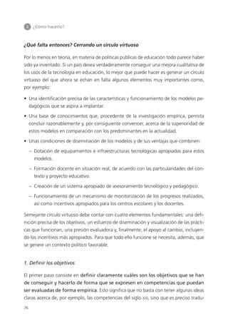 5 	 ¿Cómo hacerlo?
76
¿Qué falta entonces? Cerrando un círculo virtuoso
Por lo menos en teoría, en materia de políticas públicas de educación todo parece haber
sido ya inventado. Si un país desea verdaderamente conseguir una mejora cualitativa de
los usos de la tecnología en educación, lo mejor que puede hacer es generar un círculo
virtuoso del que ahora se echan en falta algunos elementos muy importantes como,
por ejemplo:
•  Una identificación precisa de las características y funcionamiento de los modelos pe­
dagógicos que se aspira a implantar.
•  Una base de conocimientos que, procedente de la investigación empírica, permita
concluir razonablemente y, por consiguiente convencer, acerca de la superioridad de
estos modelos en comparación con los predominantes en la actualidad.
•  Unas condiciones de diseminación de los modelos y de sus ventajas que combinen:
– Dotación de equipamientos e infraestructuras tecnológicas apropiadas para estos
modelos.
– Formación docente en situación real, de acuerdo con las particularidades del con­
texto y proyecto educativo.
– Creación de un sistema apropiado de asesoramiento tecnológico y pedagógico.
– Funcionamiento de un mecanismo de monitorización de los progresos realizados,
así como incentivos apropiados para los centros escolares y los docentes.
Semejante círculo virtuoso debe contar con cuatro elementos fundamentales: una defi­
nición precisa de los objetivos, un esfuerzo de diseminación y visualización de las prácti­
cas que funcionan, una presión evaluadora y, finalmente, el apoyo al cambio, incluyen­
do los incentivos más apropiados. Para que todo ello funcione se necesita, además, que
se genere un contexto político favorable.
1. Definir los objetivos
El primer paso consiste en definir claramente cuáles son los objetivos que se han
de conseguir y hacerlo de forma que se expresen en competencias que puedan
ser evaluadas de forma empírica. Esto significa que no basta con tener algunas ideas
claras acerca de, por ejemplo, las competencias del siglo xxi, sino que es preciso tradu­
420213 _ 0001-0088.indd 76 04/11/11 10:37
 