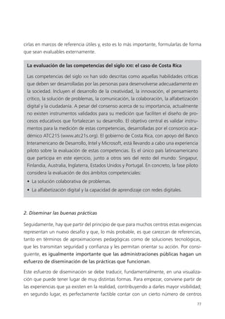 77
cirlas en marcos de referencia útiles y, esto es lo más importante, formularlas de forma
que sean evaluables externamente.
La evaluación de las competencias del siglo XXI: el caso de Costa Rica
Las competencias del siglo xxi han sido descritas como aquellas habilidades críticas
que deben ser desarrolladas por las personas para desenvolverse adecuadamente en
la sociedad. Incluyen el desarrollo de la creatividad, la innovación, el pensamiento
crítico, la solución de problemas, la comunicación, la colaboración, la alfabetización
digital y la ciudadanía. A pesar del consenso acerca de su importancia, actualmente
no existen instrumentos validados para su medición que faciliten el diseño de pro­
cesos educativos que fortalezcan su desarrollo. El objetivo central es validar instru­
mentos para la medición de estas competencias, desarrolladas por el consorcio aca­
démico ATC21S (www.atc21s.org). El gobierno de Costa Rica, con apoyo del Banco
Interamericano de Desarrollo, Intel y Microsoft, está llevando a cabo una experiencia
piloto sobre la evaluación de estas competencias. Es el único país latinoamericano
que participa en este ejercicio, junto a otros seis del resto del mundo: Singapur,
Finlandia, Australia, Inglaterra, Estados Unidos y Portugal. En concreto, la fase piloto
considera la evaluación de dos ámbitos competenciales:
•  La solución colaborativa de problemas.
•  La alfabetización digital y la capacidad de aprendizaje con redes digitales.
2. Diseminar las buenas prácticas
Seguidamente, hay que partir del principio de que para muchos centros estas exigencias
representan un nuevo desafío y que, lo más probable, es que carezcan de referencias,
tanto en términos de aproximaciones pedagógicas como de soluciones tecnológicas,
que les transmitan seguridad y confianza y les permitan orientar su acción. Por consi­
guiente, es igualmente importante que las administraciones públicas hagan un
esfuerzo de diseminación de las prácticas que funcionan.
Este esfuerzo de diseminación se debe traducir, fundamentalmente, en una visualiza­
ción que puede tener lugar de muy distintas formas. Para empezar, conviene partir de
las experiencias que ya existen en la realidad, contribuyendo a darles mayor visibilidad;
en segundo lugar, es perfectamente factible contar con un cierto número de centros
420213 _ 0001-0088.indd 77 04/11/11 10:37
 