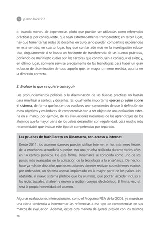5 	 ¿Cómo hacerlo?
78
o, cuando menos, de experiencias piloto que puedan ser utilizadas como referencias
prácticas y, por consiguiente, que sean extremadamente transparentes; en tercer lugar,
hay que fomentar las redes de docentes en cuyo seno puedan compartirse experiencias
en este sentido; en cuarto lugar, hay que confiar aún más en la investigación educa­
tiva, singularmente si se busca un horizonte de transferencia de las buenas prácticas,
poniendo de manifiesto cuáles son los factores que contribuyen a conseguir el éxito; y,
en último lugar, conviene servirse precisamente de las tecnologías para hacer un gran
esfuerzo de diseminación de todo aquello que, en mayor o menor medida, apunta en
la dirección correcta.
3. Evaluar lo que se quiere conseguir
Los pronunciamientos políticos o la diseminación de las buenas prácticas no bastan
para movilizar a centros y docentes. Es igualmente importante ejercer presión sobre
el sistema, de forma que los centros escolares sean conscientes de que la definición de
estos objetivos y estándares de competencias van a ser objeto de una evaluación exter­
na en el marco, por ejemplo, de las evaluaciones nacionales de los aprendizajes de los
alumnos que la mayor parte de los países desarrollan con regularidad, cosa mucho más
recomendable que evaluar este tipo de competencias por separado.
Las pruebas de bachillerato en Dinamarca, con acceso a Internet
Desde 2011, los alumnos daneses pueden utilizar Internet en los exámenes finales
de la enseñanza secundaria superior, tras una prueba realizada durante varios años
en 14 centros públicos. De esta forma, Dinamarca se consolida como uno de los
países más avanzados en la aplicación de la tecnología a la enseñanza. De hecho,
hace ya más de diez años que los estudiantes daneses realizan sus exámenes escritos
por ordenador, un sistema apenas implantado en la mayor parte de los países. No
obstante, el nuevo sistema prohíbe que los alumnos, que podrán acceder incluso a
las redes sociales, chateen y envíen o reciban correos electrónicos. El límite, eso sí,
será la propia honestidad del alumno.
Algunas evaluaciones internacionales, como el Programa PISA de la OCDE, ya muestran
una cierta tendencia a incrementar las referencias a ese tipo de competencias en sus
marcos de evaluación. Además, existe otra manera de ejercer presión con los mismos
420213 _ 0001-0088.indd 78 04/11/11 10:37
 