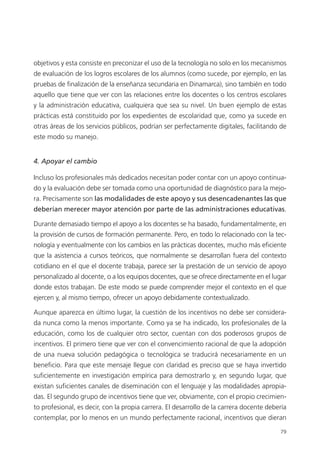79
objetivos y esta consiste en preconizar el uso de la tecnología no solo en los mecanismos
de evaluación de los logros escolares de los alumnos (como sucede, por ejemplo, en las
pruebas de finalización de la enseñanza secundaria en Dinamarca), sino también en todo
aquello que tiene que ver con las relaciones entre los docentes o los centros escolares
y la administración educativa, cualquiera que sea su nivel. Un buen ejemplo de estas
prácticas está constituido por los expedientes de escolaridad que, como ya sucede en
otras áreas de los servicios públicos, podrían ser perfectamente digitales, facilitando de
este modo su manejo.
4. Apoyar el cambio
Incluso los profesionales más dedicados necesitan poder contar con un apoyo continua­
do y la evaluación debe ser tomada como una oportunidad de diagnóstico para la mejo­
ra. Precisamente son las modalidades de este apoyo y sus desencadenantes las que
deberían merecer mayor atención por parte de las administraciones educativas.
Durante demasiado tiempo el apoyo a los docentes se ha basado, fundamentalmente, en
la provisión de cursos de formación permanente. Pero, en todo lo relacionado con la tec­
nología y eventualmente con los cambios en las prácticas docentes, mucho más eficiente
que la asistencia a cursos teóricos, que normalmente se desarrollan fuera del contexto
cotidiano en el que el docente trabaja, parece ser la prestación de un servicio de apoyo
personalizado al docente, o a los equipos docentes, que se ofrece directamente en el lugar
donde estos trabajan. De este modo se puede comprender mejor el contexto en el que
ejercen y, al mismo tiempo, ofrecer un apoyo debidamente contextualizado.
Aunque aparezca en último lugar, la cuestión de los incentivos no debe ser considera­
da nunca como la menos importante. Como ya se ha indicado, los profesionales de la
educación, como los de cualquier otro sector, cuentan con dos poderosos grupos de
incentivos. El primero tiene que ver con el convencimiento racional de que la adopción
de una nueva solución pedagógica o tecnológica se traducirá necesariamente en un
beneficio. Para que este mensaje llegue con claridad es preciso que se haya invertido
suficientemente en investigación empírica para demostrarlo y, en segundo lugar, que
existan suficientes canales de diseminación con el lenguaje y las modalidades apropia­
das. El segundo grupo de incentivos tiene que ver, obviamente, con el propio crecimien­
to profesional, es decir, con la propia carrera. El desarrollo de la carrera docente debería
contemplar, por lo menos en un mundo perfectamente racional, incentivos que dieran
420213 _ 0001-0088.indd 79 04/11/11 10:37
 