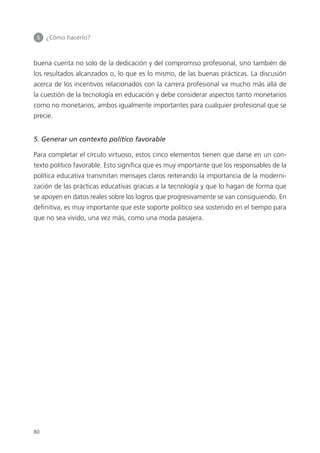 5 	 ¿Cómo hacerlo?
80
buena cuenta no solo de la dedicación y del compromiso profesional, sino también de
los resultados alcanzados o, lo que es lo mismo, de las buenas prácticas. La discusión
acerca de los incentivos relacionados con la carrera profesional va mucho más allá de
la cuestión de la tecnología en educación y debe considerar aspectos tanto monetarios
como no monetarios, ambos igualmente importantes para cualquier profesional que se
precie.
5. Generar un contexto político favorable
Para completar el círculo virtuoso, estos cinco elementos tienen que darse en un con­
texto político favorable. Esto significa que es muy importante que los responsables de la
política educativa transmitan mensajes claros reiterando la importancia de la moderni­
zación de las prácticas educativas gracias a la tecnología y que lo hagan de forma que
se apoyen en datos reales sobre los logros que progresivamente se van consiguiendo. En
definitiva, es muy importante que este soporte político sea sostenido en el tiempo para
que no sea vivido, una vez más, como una moda pasajera.
420213 _ 0001-0088.indd 80 04/11/11 10:37
 