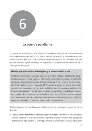 83
La agenda pendiente
Un ensayo de síntesis como este, al tener como objeto fundamental una cuestión que
está en permanente evolución, a la fuerza termina generando la impresión de ser una
tarea inacabada. Por esta razón, conviene recopilar cuáles son las cuestiones que, por
distintas razones, siguen abiertas y sin respuesta y cuál podría ser la aportación de la
investigación educativa.
El horizonte: los cambios tecnológicos que vienen en educación
Para tener información cualificada sobre los previsibles impactos de la tecnología so­
bre la educación a medio plazo, es interesante revisar los informes que anualmente
se publican bajo la denominación de Horizon Report. El más reciente de ellos (John­
son, Smith, Willis, Levine y Haywood, 2011) apunta a que en un año se observarán
cambios muy importantes en las aulas debidos a dos tecnologías específicas: los
libros de texto digitales y los teléfonos celulares, por cierto hoy prohibidos en los cen­
tros escolares. En un horizonte a medio plazo, antes de tres años, el informe sugiere
que cabe esperar muchas novedades en campos como el aprendizaje por medio de
juegos de ordenador o los entornos personales de aprendizaje.
Desde este punto de vista, la agenda del futuro debería cubrir, por lo menos, tres áreas
distintas:
•  La evaluación de los resultados conseguidos hasta el momento. Resulta impres­
cindible clarificar la cuestión de cómo se podría conseguir evaluar más apropiada­
mente el valor agregado de la tecnología en la educación escolar. Por una parte, debe
6
420213 _ 0001-0088.indd 83 04/11/11 10:37
 