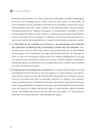 6 	 La agenda pendiente
84
precisarse exhaustivamente en qué condiciones, estrategias o modelos pedagógicos
el recurso a la tecnología aporta mucho más de lo que cuesta. Por otra parte, tal
como sostienen muchos partidarios acérrimos de la tecnología en educación, es po­
sible que buena parte de su valor añadido no sea adecuadamente evaluado, porque
comporta ganancias en objetivos educativos no directamente vinculados al rendi­
miento académico. Debería, pues, hacerse un esfuerzo para incorporar estos elemen­
tos en la evaluación de los resultados. En definitiva, esta primera área apuntaría a un
ejercicio de revisión del estado del arte en materia de tecnología y educación escolar.
•  La identificación de modelos de enseñanza y de aprendizaje más eficientes
que optimicen el potencial de la tecnología cuando esta sea relevante. Bue­
na parte de la literatura sobre esta cuestión aparece dominada por la identificación
de estrategias o de innovaciones puntuales abiertamente exitosas. Sin embargo, se
echa en falta una investigación básica sobre los modelos pedagógicos en los que
se sustentan estas innovaciones. Es preciso, en suma, contribuir desde la investigación
educativa empírica a la definición de las características de los modelos que funcionan
y en qué circunstancias lo hacen.
•  El impacto de la tecnología en los alumnos. Al constatar de qué modo y con qué
intensidad los alumnos hacen uso de la tecnología en su vida cotidiana, fuera del en­
torno escolar, surgen una serie de interrogantes relacionados con los efectos que este
nivel de uso puede tener sobre su desarrollo cognitivo, sus valores y, por supuesto,
sobre sus expectativas en materia de enseñanza y aprendizaje. Tanto las personas que
tienen responsabilidades en la política educativa o en el liderazgo de centros escolares
como los docentes no deben permanecer ajenos a estos cambios, porque plantean
nuevas necesidades educativas a las que habrá que dar salida y, al mismo tiempo,
significan una ventana abierta a oportunidades de mejora.
420213 _ 0001-0088.indd 84 04/11/11 10:37
 