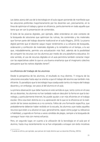 31
Los datos acerca del uso de la tecnología en el aula siguen poniendo de manifiesto que
las soluciones preferidas mayoritariamente por los docentes van, precisamente, en la
línea de optimizar el trabajo y ganar en eficiencia, particularmente en todo aquello que
tiene que ver con la presentación de contenidos.
El éxito de las pizarras digitales, por ejemplo, debe entenderse en este contexto de
la búsqueda de soluciones que optimizan las rutinas, los contenidos y los materiales
que forman parte del trabajo docente tradicional en el aula (Higgins, 2010). La pizarra
digital permite que el docente saque mayor rendimiento a su esfuerzo de búsqueda,
ordenación y confección de materiales digitales y lo rentabilice en el tiempo, a la vez
que, indudablemente, permite una actualización más fácil, además de la posibilidad
de compartir los recursos con los alumnos por medio de una plataforma educativa. En
este sentido, el uso de recursos digitales en el aula permitiría también conectar mejor
con las expectativas sobre lo que es una buena enseñanza que el imaginario colectivo
presupone que los nativos digitales tienen8
.
La eficiencia del trabajo de los alumnos
Desde la perspectiva de los alumnos, el resultado es muy distinto. Y ninguna de las
soluciones evocadas hasta aquí se orienta a que el trabajo del alumno sea también más
eficiente. Es paradójico que la tecnología haya coadyuvado tanto a la mejora del trabajo
docente y, sin embargo, tan poco al del alumno en el aula.
La primera observación que debe hacerse en este sentido es que, tanto como en el caso
de sus docentes, los alumnos no han tardado nada en descubrir la forma en que la tec­
nología, y particularmente Internet, les puede ayudar a ser más eficientes en el trabajo
escolar. Otra cosa bien distinta es si su apreciación de lo que es la eficiencia en la reali­
zación de las tareas escolares es o no correcta. Faltos de una formación específica, que
probablemente deberían haber recibido en la escuela, los alumnos usan todos aquellos
recursos que están a su alcance sin que, generalmente, sepan cómo juzgar su relevancia
o fiabilidad, y cayendo en formas a veces cándidas de plagio, siempre a la búsqueda de
conseguir hacer más con menos esfuerzo.
Pero, en segundo lugar, en cuanto a la utilización de la tecnología en el aula por el
alumno, hasta muy recientemente no se han empezado a ensayar con éxito iniciativas
8
Cuando se afirma, por ejemplo, que piensan de modo distinto que sus docentes (Prensky, 2001b).
420213 _ 0001-0088.indd 31 04/11/11 10:37
 