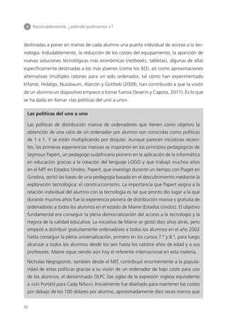 4 	 Razonablemente, ¿adónde podríamos ir?
32
destinadas a poner en manos de cada alumno una puerta individual de acceso a la tec­
nología. Indudablemente, la reducción de los costes del equipamiento, la aparición de
nuevas soluciones tecnológicas más económicas (netbooks, tabletas), algunas de ellas
específicamente destinadas a los más jóvenes (como los XO), así como aproximaciones
alternativas (múltiples ratones para un solo ordenador, tal como han experimentado
Infante, Hidalgo, Nussbaum, Alarcón y Gottlieb (2009), han contribuido a que la visión
de un alumno-un dispositivo empiece a tomar fuerza (Severin y Capota, 2011). Es lo que
se ha dado en llamar «las políticas del uno a uno».
Las políticas del uno a uno
Las políticas de distribución masiva de ordenadores que tienen como objetivo la
obtención de una ratio de un ordenador por alumno son conocidas como políticas
de 1 x 1. Y se están multiplicando por doquier. Aunque parecen iniciativas recien­
tes, las primeras experiencias masivas se inspiraron en los principios pedagógicos de
­Seymour Papert, un pedagogo sudafricano pionero en la aplicación de la informática
en educación gracias a la creación del lenguaje LOGO y que trabajó muchos años
en el MIT en Estados Unidos. Papert, que investigó durante un tiempo con Piaget en
Ginebra, sentó las bases de una pedagogía basada en el descubrimiento mediante la
exploración tecnológica: el construccionismo. La importancia que Papert asigna a la
relación individual del alumno con la tecnología es tal que pronto dio lugar a la que
durante muchos años fue la experiencia pionera de distribución masiva y gratuita de
ordenadores a todos los alumnos en el estado de Maine (Estados Unidos). El objetivo
fundamental era conseguir la plena democratización del acceso a la tecnología y la
mejora de la calidad educativa. La iniciativa de Maine se gestó diez años atrás, pero
empezó a distribuir gratuitamente ordenadores a todos los alumnos en el año 2002
hasta conseguir la plena universalización, primero en los cursos 7.º y 8.º, para luego
alcanzar a todos los alumnos desde los seis hasta los catorce años de edad y a sus
profesores. Maine sigue siendo aún hoy el referente internacional en esta materia.
Nicholas Negroponte, también desde el MIT, contribuyó enormemente a la popula­
ridad de estas políticas gracias a su visión de un ordenador de bajo coste para uso
de los alumnos, el denominado OLPC (las siglas de la expresión inglesa equivalente
a «Un Portátil para Cada Niño»). Inicialmente fue diseñado para mantener los costes
por debajo de los 100 dólares por alumno, aproximadamente diez veces menos que
420213 _ 0001-0088.indd 32 04/11/11 10:37
 