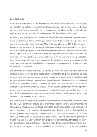 39
Enseñar mejor
Como se vio anteriormente, los docentes se han apropiado de soluciones tecnológicas
que facilitan su trabajo y, en particular dentro del aula, que permiten que su función
de comunicación y presentación de contenidos sea más eficiente. Pero, más allá, ¿es
posible cambiar las metodologías docentes para facilitar la personalización?
En efecto, esto es lo que ya ha sucedido en el caso de multitud de estrategias de ense­
ñanza y aprendizaje para alumnos que tienen necesidades educativas especiales tal y
como la investigación ha demostrado (Maora, Curriea y Drewrya, 2011). Es este un ám­
bito en el que las soluciones tecnológicas han permitido avanzar, y mucho, en el ajuste
de las actividades propuestas a las necesidades particulares de determinados alumnos,
lo cual significa un avance enorme en materia de personalización de la enseñanza. Los
ejemplos son innumerables y la única razón que justifica que esta misma personaliza­
ción no sea universal es que, con frecuencia, los costes por alumno asociados a estas
soluciones tecnológicas han sido hasta el momento muy superiores a los de un modelo
de enseñanza tradicional.
Sin embargo, un nuevo elemento ha venido a facilitar las cosas en este ámbito: la
enseñanza basada en los datos (data driven instruction). En pocas palabras, se trata
de incorporar una plataforma que permite realizar un seguimiento individualizado del
progreso de cada alumno. La plataforma recopila los datos de la actividad de cada uno
de ellos y los presenta al equipo docente de forma que facilita la toma de decisiones
acerca de sus intervenciones y estrategias. Por otra parte, y esto no es menos importan­
te, permite también que las familias accedan a estas informaciones, por lo menos en un
nivel de síntesis apropiado, para que puedan seguir igualmente el progreso de sus hijos
(Anderson, Leithwood y Strauss, 2010).
Las plataformas escolares se están generalizando con relativa rapidez, siguiendo la es­
tela de lo ya sucedido en el caso de la enseñanza superior. Pero su uso parece todavía
restringido a finalidades informativas (calendario y horarios escolares, por ejemplo, así
como programas curriculares o incluso evaluaciones finales) o a la publicación de ma­
teriales y recursos digitales para ponerlos así mucho más al alcance de los alumnos las
veinticuatro horas del día todos los días de la semana. Pero las plataformas permiten ir
mucho más allá si se usan también para proponer y gestionar las actividades del alum­
no, de modo que lo que este hace, y cómo lo hace, tenga igualmente un reflejo y pue­
da, por tanto, ser seguido por el equipo docente. De este modo, los docentes pueden
420213 _ 0001-0088.indd 39 04/11/11 10:37
 
