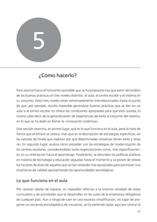 47
¿Cómo hacerlo?
Para avanzar hacia el horizonte razonable que se ha propuesto hay que partir del análisis
de las buenas prácticas en tres niveles distintos: el aula, el centro escolar y el sistema en
su conjunto. Estos tres niveles están extremadamente interrelacionados hasta el punto
de que, por ejemplo, resulta imposible generalizar buenas prácticas que se dan en un
aula si el centro escolar no ofrece las condiciones apropiadas para que esto suceda; lo
mismo cabe decir de la generalización de experiencias de éxito al conjunto del sistema,
en lo que se ha dado en llamar la «innovación sistémica».
Esta sección examina, en primer lugar, qué es lo que funciona en el aula, pero lo hace de
forma que el énfasis se coloca, más que en la descripción de estrategias específicas, en
las razones de fondo que explican por qué determinadas iniciativas tienen éxito y otras
no. En segundo lugar, analiza cómo proceder con las estrategias de modernización de
los centros escolares, considerándolos tanto organizaciones como, más específicamen­
te, en su orientación hacia el aprendizaje. Finalmente, se describen las políticas públicas
en materia de tecnología y educación seguidas hasta el momento y se ponen de relieve
los factores de éxito de aquellas que se han revelado más apropiadas para promover una
enseñanza de calidad aprovechando las oportunidades tecnológicas.
Lo que funciona en el aula
Por razones obvias de espacio, es imposible referirse a la enorme variedad de áreas
curriculares y de actividades que se desarrollan en las aulas de la enseñanza obligatoria
de cualquier país. Aun a riesgo de caer en una excesiva simplificación, en lugar de pro­
poner un recuento enciclopédico de iniciativas, se ha preferido optar aquí por centrar la
5
420213 _ 0001-0088.indd 47 04/11/11 10:37
 