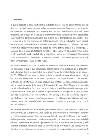 59
5. Eficiencia
El quinto aspecto es el de la eficiencia. Indudablemente, este no es un término que los
alumnos en edad escolar vayan a utilizar ni tampoco que sea frecuente en las discusio­
nes docentes. Sin embargo, nada mejor que el concepto de eficiencia, entendido como
la ganancia en eficacia en el trabajo escolar manteniendo constante el nivel de esfuerzo,
para resumir la ganancia que habría que esperar de la tecnología en educación, y que
es la que ya se da prácticamente en todas las restantes esferas laborales. No se trata de
ser más eficaz a costa de invertir más esfuerzo, pero sí de mejorar la eficiencia, es decir,
de ser más productivo haciendo las cosas de forma distinta gracias a la tecnología. La
paradoja de la tecnología, tal como mostró el Nobel Solow en los años noventa, es que
su efecto sobre la productividad solo se deja sentir cuando los procesos cambian gracias
a ella; si se mantienen invariables los procesos, el efecto de la tecnología apenas se deja
sentir (Brynjolfsson, 1993; Triplett, 1999).
Los últimos trabajos de la OCDE sobre los aprendices del nuevo milenio han contribui­
do a dilucidar el papel que desempeña la tecnología en la paradoja de la productivi­
dad educativa desde la perspectiva de la eficiencia de las metodologías de enseñanza
(OECD, 2010a). Como en otros ámbitos de la actividad humana, el uso de tecnología
solo se traduce en ganancias de productividad y en una mayor eficiencia si los métodos
de trabajo se transforman. En otras palabras, hay límites a las ganancias de aprendizaje
que se pueden esperar de la mera aplicación de soluciones tecnológicas a los métodos
tradicionales de educación; pero, por otra parte, sí puede hablarse de una expectativa
racional de una mayor eficiencia en el aprendizaje si la incorporación de soluciones
tecnológicas se traduce en una transformación de las prácticas de enseñanza y aprendi­
zaje. Además, este cambio metodológico es muy probable que sea más adecuado para
atender mejor a las necesidades de desarrollo de competencias que exige una economía
del conocimiento.
Los alumnos también ven en la tecnología una oportunidad para aumentar su eficiencia
en el aprendizaje, aunque solo unos pocos de ellos utilizan este término para describir
sus expectativas racionales. Ellos esperan que las soluciones tecnológicas, y la conectivi­
dad en particular, aumenten su rendimiento escolar o al menos reduzcan la cantidad de
esfuerzo invertido en el aprendizaje efectivo. Si ninguna de estas dos metas se ­puede
alcanzar, entonces emerge en ellos un sentimiento de frustración. Las expectativas ra­
cionales de los alumnos en materia de eficiencia en el aprendizaje por medio de la
420213 _ 0001-0088.indd 59 04/11/11 10:37
 