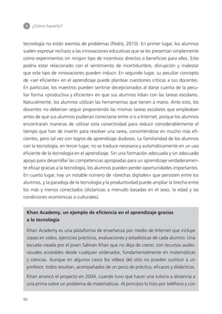 5 	 ¿Cómo hacerlo?
60
tecnología no están exentas de problemas (Pedró, 2010). En primer lugar, los alumnos
suelen expresar rechazo a las innovaciones educativas que se les presentan simplemente
como experimentos sin ningún tipo de incentivos directos o beneficios para ellos. Esto
podría estar relacionado con el sentimiento de incertidumbre, disrupción y malestar
que este tipo de innovaciones pueden inducir. En segundo lugar, su peculiar concepto
de «ser eficiente» en el aprendizaje puede plantear cuestiones críticas a sus docentes.
En particular, los maestros pueden sentirse decepcionados al darse cuenta de la pecu­
liar forma «productiva y eficiente» en que sus alumnos lidian con las tareas escolares.
Naturalmente, los alumnos utilizan las herramientas que tienen a mano. Ante esto, los
docentes no deberían seguir proponiendo las mismas tareas escolares que empleaban
antes de que sus alumnos pudieran conectarse entre sí o a Internet, porque los alumnos
encontrarán maneras de utilizar esta conectividad para reducir considerablemente el
tiempo que han de invertir para resolver una tarea, convirtiéndose en mucho más efi­
cientes, pero tal vez con logros de aprendizaje dudosos. La familiaridad de los alumnos
con la tecnología, en tercer lugar, no se traduce necesaria y automáticamente en un uso
eficiente de la tecnología en el aprendizaje. Sin una formación adecuada y sin adecuado
apoyo para desarrollar las competencias apropiadas para un aprendizaje verdaderamen­
te eficaz gracias a la tecnología, los alumnos pueden perder oportunidades importantes.
En cuarto lugar, hay un notable número de «brechas digitales» que persisten entre los
alumnos, y la paradoja de la tecnología y la productividad puede ampliar la brecha entre
los más y menos conectados (distancias a menudo basadas en el sexo, la edad y las
condiciones económicas o culturales).
Khan Academy, un ejemplo de eficiencia en el aprendizaje gracias
a la tecnología
Khan Academy es una plataforma de enseñanza por medio de Internet que incluye
clases en vídeo, ejercicios prácticos, evaluaciones y estadísticas de cada alumno. Una
escuela creada por el joven Salman Khan que no deja de crecer, con recursos audio­
visuales accesibles desde cualquier ordenador, fundamentalmente en matemáticas
y ciencias. Aunque en algunos casos los vídeos del sitio no pueden sustituir a un
profesor, todos resultan, acompañados de un poco de práctica, eficaces y didácticos.
Khan arrancó el proyecto en 2004, cuando tuvo que hacer una tutoría a distancia a
una prima sobre un problema de matemáticas. Al principio lo hizo por teléfono y con
420213 _ 0001-0088.indd 60 04/11/11 10:37
 