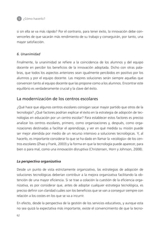 5 	 ¿Cómo hacerlo?
62
si sin ella se va más rápido? Por el contrario, para tener éxito, la innovación debe con­
vencerles de que sacarán más rendimiento de su trabajo y conseguirán, por tanto, una
mayor satisfacción.
6. Unanimidad
Finalmente, la unanimidad se refiere a la coincidencia de los alumnos y del equipo
docente en percibir los beneficios de la innovación adoptada. Dicho con otras pala­
bras, que todos los aspectos anteriores sean igualmente percibidos en positivo por los
alumnos y por el equipo docente. Las mejores soluciones serán siempre aquellas que
convencen tanto al equipo docente que las propone como a los alumnos. Encontrar este
equilibrio es verdaderamente crucial y la clave del éxito.
La modernización de los centros escolares
¿Qué hace que algunos centros escolares consigan sacar mayor partido que otros de la
tecnología? ¿Qué factores podrían explicar el éxito en la estrategia de adopción de tec­
nologías en educación por un centro escolar? Para establecer estos factores es preciso
analizar los centros escolares, primero, como organizaciones y, después, como orga­
nizaciones destinadas a facilitar el aprendizaje, y ver en qué medida su misión puede
ser mejor atendida por medio de un recurso intensivo a soluciones tecnológicas. Y, al
hacerlo, es importante considerar lo que se ha dado en llamar la «ecología» de los cen­
tros escolares (Zhao y Frank, 2003) y la forma en que la tecnología puede aparecer, para
bien o para mal, como una innovación disruptiva (Christensen, Horn y Johnson, 2008).
La perspectiva organizativa
Desde un punto de vista estrictamente organizativo, las estrategias de adopción de
soluciones tecnológicas deberían contribuir a la mejora organizativa facilitando la ob­
tención de una mayor eficiencia. Si se trae a colación la cuestión de la eficiencia orga­
nizativa, es por considerar que, antes de adoptar cualquier estrategia tecnológica, es
preciso definir con claridad cuáles son los beneficios que se van a conseguir siempre con
relación a los costes en los que se va a incurrir.
En efecto, desde la perspectiva de la gestión de los servicios educativos, y aunque esta
no sea quizá la expectativa más importante, existe el convencimiento de que la tecno­
420213 _ 0001-0088.indd 62 04/11/11 10:37
 