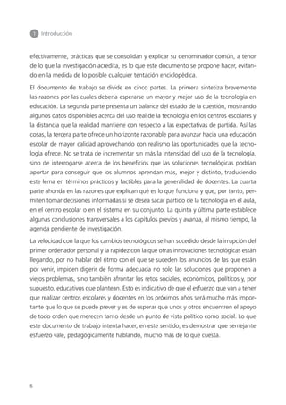 6
1 	 Introducción
efectivamente, prácticas que se consolidan y explicar su denominador común, a tenor
de lo que la investigación acredita, es lo que este documento se propone hacer, evitan­
do en la medida de lo posible cualquier tentación enciclopédica.
El documento de trabajo se divide en cinco partes. La primera sintetiza brevemente
las razones por las cuales debería esperarse un mayor y mejor uso de la tecnología en
educación. La segunda parte presenta un balance del estado de la cuestión, mostrando
algunos datos disponibles acerca del uso real de la tecnología en los centros escolares y
la distancia que la realidad mantiene con respecto a las expectativas de partida. Así las
cosas, la tercera parte ofrece un horizonte razonable para avanzar hacia una educación
escolar de mayor calidad aprovechando con realismo las oportunidades que la tecno­
logía ofrece. No se trata de incrementar sin más la intensidad del uso de la tecnología,
sino de interrogarse acerca de los beneficios que las soluciones tecnológicas podrían
aportar para conseguir que los alumnos aprendan más, mejor y distinto, traduciendo
este lema en términos prácticos y factibles para la generalidad de docentes. La cuarta
parte ahonda en las razones que explican qué es lo que funciona y que, por tanto, per­
miten tomar decisiones informadas si se desea sacar partido de la tecnología en el aula,
en el centro escolar o en el sistema en su conjunto. La quinta y última parte establece
algunas conclusiones transversales a los capítulos previos y avanza, al mismo tiempo, la
agenda pendiente de investigación.
La velocidad con la que los cambios tecnológicos se han sucedido desde la irrupción del
primer ordenador personal y la rapidez con la que otras innovaciones tecnológicas están
llegando, por no hablar del ritmo con el que se suceden los anuncios de las que están
por venir, impiden digerir de forma adecuada no solo las soluciones que proponen a
viejos problemas, sino también afrontar los retos sociales, económicos, políticos y, por
supuesto, educativos que plantean. Esto es indicativo de que el esfuerzo que van a tener
que realizar centros escolares y docentes en los próximos años será mucho más impor­
tante que lo que se puede prever y es de esperar que unos y otros encuentren el apoyo
de todo orden que merecen tanto desde un punto de vista político como social. Lo que
este documento de trabajo intenta hacer, en este sentido, es demostrar que semejante
esfuerzo vale, pedagógicamente hablando, mucho más de lo que cuesta.
420213 _ 0001-0088.indd 6 04/11/11 10:37
 