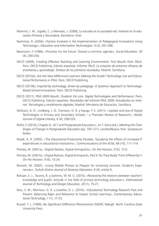 87
Mominó, J. M., Sigalés, C. y Meneses, J. (2008), La escuela en la sociedad red. Internet en la edu-
cación Primaria y Secundaria, Barcelona: Ariel.
Nachmias, R. (2004), «Factors Involved in the Implementation of Pedagogical Innovations Using
Technology», Education and Information Technologies, 9 (3), 291-308.
Newmann, F. (1986), «Priorities for the future: Toward a common agenda», Social Education, 50
(4), 240-250.
OECD (2009), Creating Effective Teaching and Learning Environments: First Results from TALIS,
París: OECD Publishing. Edición española: Informe TALIS. La creación de entornos eficaces de
enseñanza y aprendizaje. Síntesis de los primeros resultados, Madrid: Santillana.
OECD (2010a), Are the New Millennium Learners Making the Grade? Technology Use and Educa-
tional Performance in PISA, París: OECD Publishing.
OECD (2010b), Inspired by technology, driven by pedagogy: A Systemic Approach to Technology-
Based School Innovations, París: OECD Publishing.
OECD (2011), PISA 2009 Results: Students On Line. Digital Technologies and Performance. París:
OECD Publishing. Edición española: Resultados del Informe PISA 2009: Estudiantes en Inter-
net. Tecnologías y rendimiento digitales, Madrid: Ministerio de Educación, Santillana.
Olofsson, A. D., Lindberg, J. O., Fransson, G. R. y Hauge, T. E. (2011), «Uptake and Use of Digital
Technologies in Primary and Secondary Schools – a Thematic Review of Research», Nordic
Journal of Digital Literacy, 6 (4), 208-226.
Pedró, F. (2010), Chapter 6, «ICT and Postgraduate Education», en T. Kerry (ed.), Meeting the Chal-
lenges of Change in Postgraduate Education (pp. 105-121), Londres/Nueva York: Symposium
books.
Peslak, A. R. (2005), «The Educational Productivity Paradox. Styudying the effects of increased IT
expenditures in educational institutions», Communications of the ACM, 48 (10), 111-114.
Prensky, M. (2001a), «Digital Natives, Digital Immigrants», On the Horizon, 9 (5), 1/12.
Prensky, M. (2001b), «Digital Natives, Digital Immigrants, Part II: Do They Really Think Differently?»
On the Horizon, 9 (6), 15-24.
Rismark, M. (2007), «Using Mobile Phones to Prepare for University Lectures: Student’s Expe­
riences», Turkish Online Journal of Distance Education, 6 (4), article 9.
Rohaan, E. J., Taconis, R. y Jochems, W. M. G. (2010), «Reviewing the relations between teachers’
knowledge and pupils’ attitude in the field of primary technology education», International
Journal of Technology and Design Education, 20 (1), 15-27.
Ross, S. M., Morrison, G. R. y Lowther, D. L. (2010), «Educational Technology Research Past and
Present: Balancing Rigor and Relevance to Impact School Learning», Contemporary Educa-
tional Technology, 1 (1), 17-35.
Russell, T. L. (1999), No Significant Difference Phenomenon (NSDP), Raleigh: North Carolina State
University Press.
420213 _ 0001-0088.indd 87 04/11/11 10:37
 
