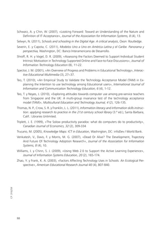 88
CP:316259
Schwarz, A. y Chin, W. (2007), «Looking Forward: Toward an Understanding of the Nature and
Definition of IT Acceptance», Journal of the Association for Information Systems, 8 (4), 13.
Selwyn, N. (2011), Schools and schooling in the Digital Age. A critical analysis, Oxon: Routledge.
Severin, E. y Capota, C. (2011), Modelos Uno a Uno en América Latina y el Caribe. Panorama y
perspectiva, Washington, DC: Banco Interamericano de Desarrollo.
Shroff, R. H. y Vogel, D. R. (2009), «Assessing the Factors Deemed to Support Individual Student
Intrinsic Motivation in Technology Supported Online and Face-to-Face Discussions», Journal of
Information Technology Education (8), 11-22.
Spector, J. M. (2001), «An Overview of Progress and Problems in Educational Technology», Interac-
tive Educational Multimedia (3), 27−37.
Teo, T. (2010), «An Empirical Study to Validate the Technology Acceptance Model (TAM) in Ex­
plaining the Intention to use technology among Educational users», International Journal of
Information and Communication Technology Education, 6 (4), 1-12.
Teo, T. y Noyes, J. (2010), «Exploring attitudes towards computer use among pre-service ­teachers
from Singapore and the UK: A multi-group invariance test of the technology acceptance
­model (TAM)», Multicultural Education and Technology Journal, 4 (2), 126-135.
Thomas, N. P., Crow, S. R. y Franklin, L. L. (2011), Information literacy and information skills instruc-
tion: applying research to practice in the 21st century school library (3.ª ed.), Santa Barbara,
Calif.: Libraries Unlimited.
Triplett, J. E. (1999), «The Solow productivity paradox: what do computers do to productivity»,
Canadian Journal of Economics, 32 (2), 309-334
Trucano, M. (2005), Knowledge Maps: ICT in Education, Washington, DC: infoDev / World Bank.
Venkatesh, V., Davis, F. y Morris, M. G. (2007), «Dead Or Alive? The Development, Trajectory
And Future Of Technology Adoption Research», Journal of the Association for Information
Systems, 8 (4), 10.
Williams, J. y Chinn, S. J. (2009), «Using Web 2.0 to Support the Active Learning Experience»,
Journal of Information Systems Education, 20 (2), 165-174.
Zhao, Y. y Frank, K. A. (2003), «Factors Affecting Technology Uses in Schools: An Ecological Per­
spective», American Educational Research Journal 40 (4), 807-840.
420213 _ 0001-0088.indd 88 04/11/11 10:37
 