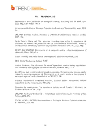 VII.

REFERENCIAS

Secretariat of the Convention on Biological Diversity, Sustaining Life on Earth, April
2000, 20 p, ISBN 92-807-1904-1
Lorena Jaramillo Castro, Biotrade Potential for Growth and Sustainability, Mayo 2010,
71p.
UNCTAD, Biotrade Initative, Principios y Criterios de Biocomercio, Naciones Unidas,
2007, 14 p.
Pardo Fajardo María del Pilar, Algunas consideraciones sobre la experiencia de

Colombia en materia de protección de los conocimientos tradicionales, acceso y
distribución de beneficios y derechos de propiedad intelectual, UNCTAD, 2000, 43 p.
SGCAN-CAF-UNCTAD, Biocomercio en la subregión andina – Oportunidades para el
desarrollo, Marzo 2005, 47 p.

Green Economy and Trade; trends, challenges and opportunities, UNEP, 2013
CDB, Global Biodiversity Outlook 1, 2001
José A. Brinkman, The US market for natural ingredients used in dietary supplements
and cosmetics, with highlights on selected Andean products, 2003, 132 p
David Vivas, Guía y recomendaciones sobre acuerdos internacionales y asuntos legales
relevantes para los programas de Biocomercio en la región andina e insumo para la
estrategia regional de Biodiversidad de la CAN, 2001, 34p
Iniciativa Biocomercio Sostenible Ecuador, Second Sector Assessment: Natural
ingredients for the Food Industry, 2004, 29p
Dirección de Investigación, “La experiencia turística en el Ecuador”, Ministerio de
Turismo del Ecuador, 2011, 49p.
UNCTAD, Trade and Biodiversity – The Biotrade experiences in Latin America, United
Nations, 2012, 57p.
SGCAN – CAF – UNCTAD, Biocomercio en la Subregión Andina – Oportunidades para
el Desarrollo, 2005, 46p.

100

 
