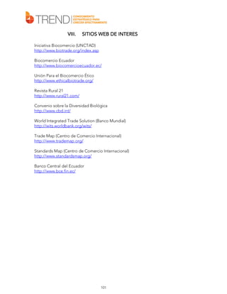 VIII.

SITIOS WEB DE INTERES

Iniciativa Biocomercio (UNCTAD)
http://www.biotrade.org/index.asp
Biocomercio Ecuador
http://www.biocomercioecuador.ec/
Unión Para el Biocomercio Ético
http://www.ethicalbiotrade.org/
Revista Rural 21
http://www.rural21.com/
Convenio sobre la Diversidad Biológica
http://www.cbd.int/
World Integrated Trade Solution (Banco Mundial)
http://wits.worldbank.org/wits/
Trade Map (Centro de Comercio Internacional)
http://www.trademap.org/
Standards Map (Centro de Comercio Internacional)
http://www.standardsmap.org/
Banco Central del Ecuador
http://www.bce.fin.ec/

101

 