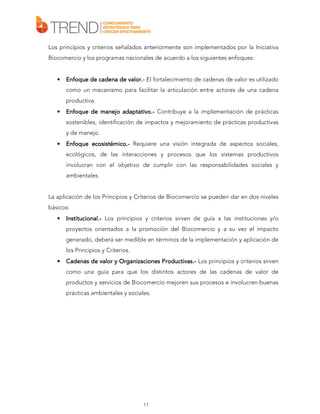 Los principios y criterios señalados anteriormente son implementados por la Iniciativa
Biocomercio y los programas nacionales de acuerdo a los siguientes enfoques:

•

valor.Enfoque de cadena de valor.- El fortalecimiento de cadenas de valor es utilizado
como un mecanismo para facilitar la articulación entre actores de una cadena
productiva.

•

adaptativo.Enfoque de manejo adaptativo.- Contribuye a la implementación de prácticas
sostenibles, identificación de impactos y mejoramiento de prácticas productivas
y de manejo.

•

ecosistémico.
Enfoque ecosistémico.- Requiere una visión integrada de aspectos sociales,
ecológicos, de las interacciones y procesos que los sistemas productivos
involucran con el objetivo de cumplir con las responsabilidades sociales y
ambientales.

La aplicación de los Principios y Criterios de Biocomercio se pueden dar en dos niveles
básicos:
•

Institucional.Institucional.- Los principios y criterios sirven de guía a las instituciones y/o
proyectos orientados a la promoción del Biocomercio y a su vez el impacto
generado, deberá ser medible en términos de la implementación y aplicación de
los Principios y Criterios.

•

Productivas.
ductivas.Cadenas de valor y Organizaciones Productivas.- Los principios y criterios sirven
como una guía para que los distintos actores de las cadenas de valor de
productos y servicios de Biocomercio mejoren sus procesos e involucren buenas
prácticas ambientales y sociales.

11

 