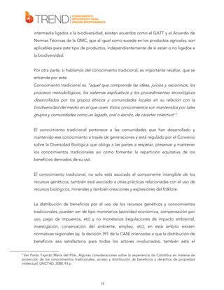 intermedia ligados a la biodiversidad, existen acuerdos como el GATT y el Acuerdo de
Normas Técnicas de la OMC, que al igual como sucede en los productos agrícolas, son
aplicables para este tipo de productos, independientemente de si están o no ligados a
la biodiversidad.
Por otra parte, si hablamos del conocimiento tradicional, es importante resaltar, que se
entiende por este:
Conocimiento tradicional es “aquel que comprende las ideas, juicios y raciocinios, los

procesos metodológicos, los sistemas explicativos y los procedimientos tecnológicos
desarrollados por los grupos étnicos y comunidades locales en su relación con la
biodiversidad del medio en el que viven. Estos conocimientos son mantenidos por tales
grupos y comunidades como un legado, oral o escrito, de carácter colectivo4”.
El conocimiento tradicional pertenece a las comunidades que han desarrollado y
mantenido ese conocimiento a través de generaciones y está regulado por el Convenio
sobre la Diversidad Biológica que obliga a las partes a respetar, preservar y mantener
los conocimientos tradicionales así como fomentar la repartición equitativa de los
beneficios derivados de su uso.
El conocimiento tradicional, no solo está asociado al componente intangible de los
recursos genéticos, también está asociado a otras prácticas relacionadas con el uso de
recursos biológicos, minerales y también creaciones y expresiones del folklore.
La distribución de beneficios por el uso de los recursos genéticos y conocimientos
tradicionales, pueden ser de tipo monetarios (actividad económica, compensación por
uso, pago de impuestos, etc) y no monetarios (regulaciones de impacto ambiental,
investigación, conservación del ambiente, empleo, etc), en este ámbito existen
normativas regionales (ej. la decisión 391 de la CAN) orientadas a que la distribución de
beneficios sea satisfactoria para todos los actores involucrados, también está el
4

Ver Pardo Fajardo María del Pilar, Algunas consideraciones sobre la experiencia de Colombia en materia de
protección de los conocimientos tradicionales, acceso y distribución de beneficios y derechos de propiedad
intelectual, UNCTAD, 2000, 43 p.

14

 