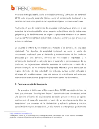Protocolo de Nagoya sobre Acceso a Recursos Genéticos y Distribución de Beneficios
(2010), éste protocolo desarrolla tópicos como el conocimiento tradicional y los
derechos de los recursos genéticos de los pueblos indígenas y comunidades locales.
Finalmente, el uso de mecanismos de propiedad intelectual para promover el uso
sostenible de la biodiversidad ha ido en aumento en los últimos años (ej. indicaciones
geográficas y las denominaciones de origen). La propiedad intelectual es un sistema
legal que confiere derechos de exclusividad a individuos y empresas para proteger sus
activos no materiales.
De acuerdo al criterio 6.2 de Biocomercio (Respeto a los derechos de propiedad
intelectual), “los derechos de propiedad intelectual, así como el aporte del
conocimiento tradicional para el desarrollo y comercialización de los productos
protegidos por tales derechos, deberían ser reconocidos y respetados. Si el
conocimiento tradicional es relevante para el desarrollo y comercialización de los
productos, las organizaciones deberían reconocer tal contribución a través de la
propiedad conjunta de los derechos de propiedad intelectual y/o la distribución de
regalías derivadas de ésta actividad”; sin embargo, aunque existen esfuerzos e
iniciativas, aún se debe mejorar, pues este sistema no es totalmente suficiente para
abarcar todas las situaciones que pueden presentarse dentro del Biocomercio.
del
7. Panorama mundial del Biocomercio
De acuerdo a la Unión para el Biocomercio Ético (UEBT)5, asociación sin fines de
lucro que promueve “Sourcing with Respect” (Aprovisionándose con respeto), existe
una corriente creciente de organizaciones del sector privado en busca de aportar
positivamente al desarrollo sostenible a través de un aprovisionamiento ético de
ingredientes 6 que provienen de la biodiversidad y aplicando políticas y prácticas
corporativas de responsabilidad social. De esta manera, el sector privado gradualmente

5

http://www.ethicalbiotrade.org/
Ingrediente natural es un ingrediente que proviene de plantas o animales o que incluye insumos animales o
vegetales, incluso si dichos insumos han sido considerablemente procesados.
6

15

 
