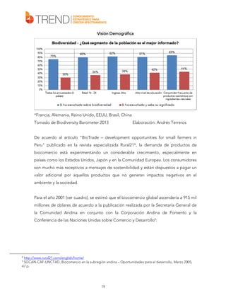 Visión Demográfica

*Francia, Alemania, Reino Unido, EEUU, Brasil, China
Tomado de Biodiversity Barometer 2013

Elaboración: Andrés Terreros

De acuerdo al artículo “BioTrade – development opportunities for small farmers in
Peru” publicado en la revista especializada Rural21 8 , la demanda de productos de
biocomercio está experimentando un considerable crecimiento, especialmente en
países como los Estados Unidos, Japón y en la Comunidad Europea. Los consumidores
son mucho más receptivos a mensajes de sostenibilidad y están dispuestos a pagar un
valor adicional por aquellos productos que no generan impactos negativos en el
ambiente y la sociedad.
Para el año 2001 (ver cuadro), se estimó que el biocomercio global ascendería a 915 mil
millones de dólares de acuerdo a la publicación realizada por la Secretaría General de
la Comunidad Andina en conjunto con la Corporación Andina de Fomento y la
Conferencia de las Naciones Unidas sobre Comercio y Desarrollo9:

http://www.rural21.com/english/home/
SGCAN-CAF-UNCTAD, Biocomercio en la subregión andina – Oportunidades para el desarrollo, Marzo 2005,
47 p.
8
9

19

 