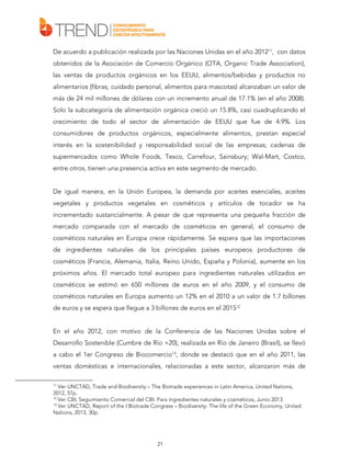 De acuerdo a publicación realizada por las Naciones Unidas en el año 201211, con datos
obtenidos de la Asociación de Comercio Orgánico (OTA, Organic Trade Association),
las ventas de productos orgánicos en los EEUU, alimentos/bebidas y productos no
alimentarios (fibras, cuidado personal, alimentos para mascotas) alcanzaban un valor de
más de 24 mil millones de dólares con un incremento anual de 17.1% (en el año 2008).
Solo la subcategoría de alimentación orgánica creció un 15.8%, casi cuadruplicando el
crecimiento de todo el sector de alimentación de EEUU que fue de 4.9%. Los
consumidores de productos orgánicos, especialmente alimentos, prestan especial
interés en la sostenibilidad y responsabilidad social de las empresas; cadenas de
supermercados como Whole Foods, Tesco, Carrefour, Sainsbury; Wal-Mart, Costco,
entre otros, tienen una presencia activa en este segmento de mercado.
De igual manera, en la Unión Europea, la demanda por aceites esenciales, aceites
vegetales y productos vegetales en cosméticos y artículos de tocador se ha
incrementado sustancialmente. A pesar de que representa una pequeña fracción de
mercado comparada con el mercado de cosméticos en general, el consumo de
cosméticos naturales en Europa crece rápidamente. Se espera que las importaciones
de ingredientes naturales de los principales países europeos productores de
cosméticos (Francia, Alemania, Italia, Reino Unido, España y Polonia), aumente en los
próximos años. El mercado total europeo para ingredientes naturales utilizados en
cosméticos se estimó en 650 millones de euros en el año 2009, y el consumo de
cosméticos naturales en Europa aumento un 12% en el 2010 a un valor de 1.7 billones
de euros y se espera que llegue a 3 billones de euros en el 201512
En el año 2012, con motivo de la Conferencia de las Naciones Unidas sobre el
Desarrollo Sostenible (Cumbre de Río +20), realizada en Río de Janeiro (Brasil), se llevó
a cabo el 1er Congreso de Biocomercio13, donde se destacó que en el año 2011, las
ventas domésticas e internacionales, relacionadas a este sector, alcanzaron más de
11

Ver UNCTAD, Trade and Biodiversity – The Biotrade experiences in Latin America, United Nations,
2012, 57p.
12
Ver CBI, Seguimiento Comercial del CBI: Para ingredientes naturales y cosméticos, Junio 2013
13
Ver UNCTAD, Report of the I Biotrade Congress – Biodiversity: The life of the Green Economy, United
Nations, 2013, 30p.

21

 
