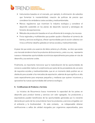 •

Instrumentos basados en el mercado, por ejemplo, la eliminación de subsidios
que fomentan la insostenibilidad, creación de políticas de precios que
consideran los verdaderos costos sociales y medioambientales.

•

Marcos regulatorios que incentiven la industria ecológica y considerar el
desarrollo sostenible en los planes de desarrollo nacional y estrategias de
fomento de exportaciones.

•

Métodos de producción basados en el uso eficiente de la energía y los recursos.

•

Foros regionales y multilaterales que pueden ayudar a liberalizar el comercio de
bienes y servicios ecológicos, ofrecer oportunidades para la acción colectiva con
miras a enfrentar desafíos globales en temas sociales y medioambientales.

A pesar de que existe una ausencia de datos certeros y/u oficiales, es claro que existe
una marcada tendencia hacia los productos de biocomercio, y esto a su vez, representa
nuevas e interesantes oportunidades económicas especialmente para países en vías de
desarrollo y sus sectores rurales.
Finalmente, es importante mencionar que la materialización de las oportunidades de
comercio sostenible implica el cumplimiento por parte de los proveedores de una serie
de requisitos sociales y medioambientales, que en un momento dado podrían ser un
obstáculo para acceder a los mercados de exportación, además de que significa un alto
costo especialmente para empresas pequeñas y medianas que quieran incursionar y
aprovechar las nuevas oportunidades del comercio ecológico.

8. Certificaciones de Productos y Servicios
La iniciativa de Biocomercio busca incrementar la capacidad de los países en
desarrollo para producir bienes y servicios con valor agregado, los productores y
exportadores pueden beneficiarse de las oportunidades generadas por la creciente
demanda por parte de los consumidores hacia los productos y servicios amigables con
el ambiente y la biodiversidad.

En este contexto,

es indispensable obtener

certificaciones o sellos de calidad otorgados por organismos especializados, para

24

 