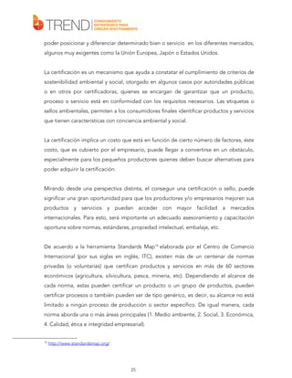 poder posicionar y diferenciar determinado bien o servicio en los diferentes mercados,
algunos muy exigentes como la Unión Europea, Japón o Estados Unidos.
La certificación es un mecanismo que ayuda a constatar el cumplimiento de criterios de
sostenibilidad ambiental y social, otorgado en algunos casos por autoridades públicas
o en otros por certificadoras, quienes se encargan de garantizar que un producto,
proceso o servicio está en conformidad con los requisitos necesarios. Las etiquetas o
sellos ambientales, permiten a los consumidores finales identificar productos y servicios
que tienen características con conciencia ambiental y social.
La certificación implica un costo que está en función de cierto número de factores, éste
costo, que es cubierto por el empresario, puede llegar a convertirse en un obstáculo,
especialmente para los pequeños productores quienes deben buscar alternativas para
poder adquirir la certificación.
Mirando desde una perspectiva distinta, el conseguir una certificación o sello, puede
significar una gran oportunidad para que los productores y/o empresarios mejoren sus
productos y servicios y puedan acceder con mayor facilidad a mercados
internacionales. Para esto, será importante un adecuado asesoramiento y capacitación
oportuna sobre normas, estándares, propiedad intelectual, embalaje, etc.
De acuerdo a la herramienta Standards Map14 elaborada por el Centro de Comercio
Internacional (por sus siglas en inglés, ITC), existen más de un centenar de normas
privadas (o voluntarias) que certifican productos y servicios en más de 60 sectores
económicos (agricultura, silvicultura, pesca, minería, etc). Dependiendo el alcance de
cada norma, estas pueden certificar un producto o un grupo de productos, pueden
certificar procesos o también pueden ser de tipo genérico, es decir, su alcance no está
limitado a ningún proceso de producción o sector específico. De igual manera, cada
norma aborda una o más áreas principales (1. Medio ambiente, 2. Social, 3. Económica,
4. Calidad, ética e integridad empresarial).

14

http://www.standardsmap.org/

25

 