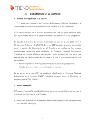 III.

BIOCOMERCIO EN EL ECUADOR

1. Historia del Biocomercio en el Ecuador
El Ecuador como signatario del Convenio de Diversidad Biológica, ha adoptado la
propuesta de la Iniciativa de Biocomercio como parte de su política ambiental.
A raíz del lanzamiento de la Iniciativa Biocomercio en 1996 por parte de la UNCTAD,
éste organismo ha impulsado el establecimiento de programas nacionales y regionales.
En Ecuador la Iniciativa Biocomercio Sustentable se creó en el año 2000 entre el
Ministerio de Ambiente y la UNCTAD. En el año 2001 se realizó un primer diagnóstico
sobre el estado del biocomercio en el Ecuador y un análisis de los arreglos
institucionales requeridos para establecer el Programa Nacional Biocomercio
Sostenible en Ecuador. Mediante este estudio previo, se determinó que en el país
existían más de 250 iniciativas de biocomercio y que la gran mayoría tenían dos
necesidades:
•

Fortalecer prácticas de manejo sostenibles de las especies y ecosistemas.

•

Acceder a mayor y mejor información sobre el mercado

Es así como en el año 2001 se estableció oficialmente el Programa Nacional
Biocomercio en el Ecuador (PNBSE), mediante convenio entre el Ministerio de
Ambiente, la UNCTAD y CORPEI.
2. Marco Conceptual
El Programa Nacional ha acogido el siguiente marco conceptual y herramientas para la
promoción del Biocomercio en el Ecuador:
a) Marco para la verificación de empresas de Biocomercio productoras de ingredientes
naturales (UNCTAD 2006).

27

 