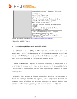 Código Orgánico de la Producción, Comercio
e Inversiones
Ley de Desarrollo Agrario
Ley de Gestión Ambiental
Acuerdo Ministerial con el Reglamento de la
Normativa de la Producción Orgánica
Agropecuaria en el Ecuador
Política y Estrategia Nacional de Biodiversidad
2001-2010
Ley Forestal y de Conservación de Áreas
Naturales y Vida Silvestre
Texto Unificado de Legislación Ambiental
Secundaria TULAS (Libro IV de la
Biodiversidad, Título II de la Investigación;
Título II, Libro IV)
Fuente: Biocomercio Andino, http://www.biocomercioecuador.ec/
Elaboración: Andrés Terreros
(PNBSE)
4. Programa Nacional Biocomercio Sostenible (PNBSE)
Fue establecido en el año 2001 por el Ministerio de Ambiente, y su ejecución fue
delegada a la Corporación de Promoción de Exportaciones e Inversiones (CORPEI) en
alianza con la ONG Ecociencia. El Ministerio de Ambiente cumple las funciones de
punto focal político y CORPEI las funciones de punto focal técnico.
La misión del PNBSE es: “Impulsar el desarrollo sostenible y la conservación de la
biodiversidad de acuerdo con los objetivos de la Convención de Diversidad Biológica
CDB, mediante la promoción del comercio y las inversiones que potencien el uso de
estos recursos”.
El programa presta servicios de asesoría técnica en las temáticas que contribuyen al
Biocomercio (manejo sostenible de especies, gestión empresarial, desarrollo de
productos, planes de negocio, etc). El PNBSE en alianza con diversas organizaciones
relacionadas al Biocomercio, constituyen la Red de Biocomercio en el Ecuador.

29

 