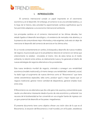 I.

INTRODUCCIÓN

El comercio internacional cumple un papel importante en el crecimiento
económico y en el desarrollo. Sin embargo, el comercio no es una actividad estática, y a
lo largo de la historia, ésta actividad ha experimentado cambios significativos que le
han permitido adaptarse a una economía internacional cambiante.
Los principales cambios en el comercio internacional en las últimas décadas, han
estado ligados al desarrollo tecnológico, a la existencia de mercados más abiertos y a
la presencia de consumidores mejor informados y más exigentes, todo esto sin dejar de
mencionar el desarrollo del comercio de servicios en los últimos años.
En un mundo constantemente en cambio, la búsqueda y desarrollo de nuevos modelos
de negocio, ha provocado que en la actualidad se relacione el comercio con temas que
anteriormente no estaban

vinculados al mismo. Uno de estos temas es el medio

ambiente, la relación entre ambos, es relativamente nueva y ha generado el diseño de
nuevas estrategias de negocios alternativos a los ya existentes.
Esta nueva tendencia mundial de negocio, orientada a conseguir una rentabilidad
económica (modelo tradicional) y al mismo tiempo una rentabilidad ambiental y social,
ha dado lugar al surgimiento de nuevos términos como el “Biocomercio” que tiene
ciertas características especiales, tales como, producir igual o mayor riqueza que un
negocio tradicional, generar menor cantidad de desperdicios, generan empleo local,
entre otras.
El Biocomercio es una alternativa que día a día gana más usuarios y consumidores pues
resulta una alternativa interesante desde el punto de vista económico y ambiental. Los
recursos de la biodiversidad se han convertido en una singular fuente de ingresos con
un gran potencial de desarrollo en los países megadiversos.
El presente documento tiene como objetivo ofrecer una visión clara de lo que es el
Biocomercio, la situación del Biocomercio a nivel mundial y en el Ecuador, estadísticas

3

 
